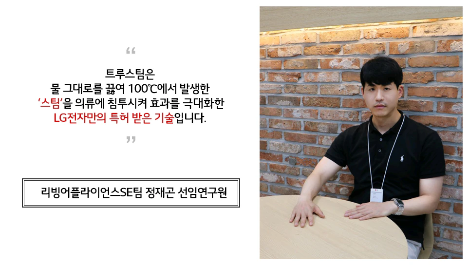 리빙어플라이언스SE팀 정재곤 선임연구원 인터뷰 트루스팀은 물 그대로를 끓여 100도씨에서 발생한 '스팀'을 의류에 침투시켜 효과를 극대화한 LG전자만의 특하받은 기술입니다.