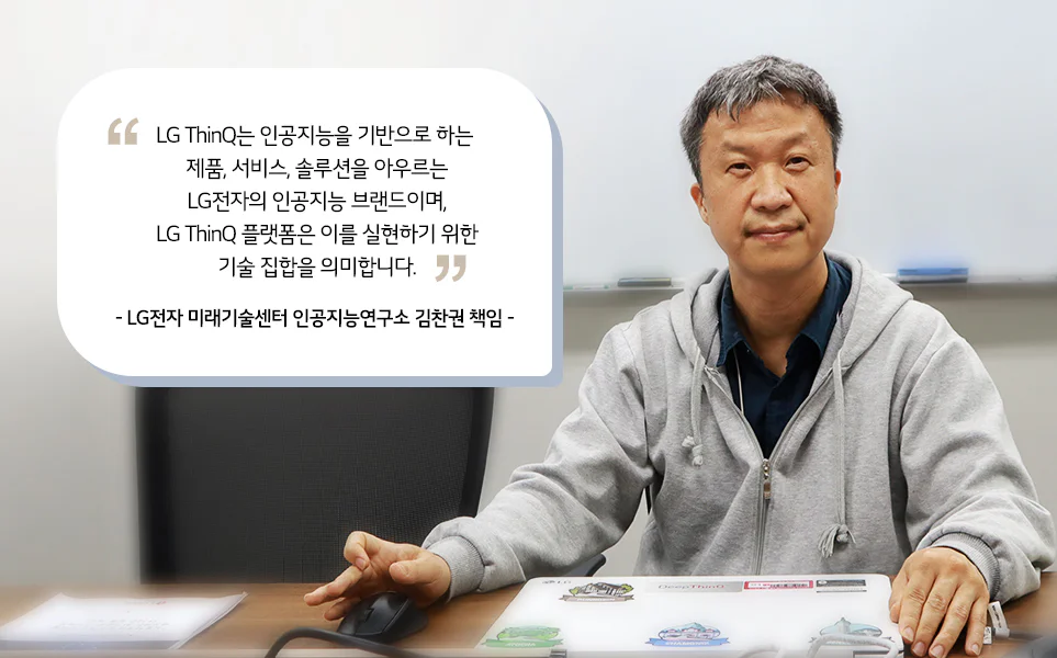 김찬권 책임 인터뷰
LG ThinQ는 인공지능을 기반으로 하는 제품, 서비스, 솔루션을 아우르는 LG전자의 인공지능 브랜드이며, LG ThinQ 플랫폼은 이를 실현하기 위한 기술 집합을 의미합니다.