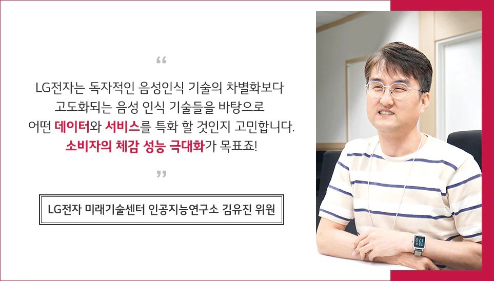 김유진 위원 인터뷰 LG전자는 독자적인 음성인식 기술의 차별화보다 고도화되는 음성 인식 기술들을 바탕으로 어떤 데이터와 서비스를 특화할 것인지 고민합니다. 소비자의 체감 성능 극대화가 목표죠! 김유진 위원 인터뷰
LG전자는 독자적인 음성인식 기술의 차별화보다 고도화되는 음성 인식 기술들을 바탕으로 어떤 데이터와 서비스를 특화할 것인지 고민합니다. 소비자의 체감 성능 극대화가 목표죠!