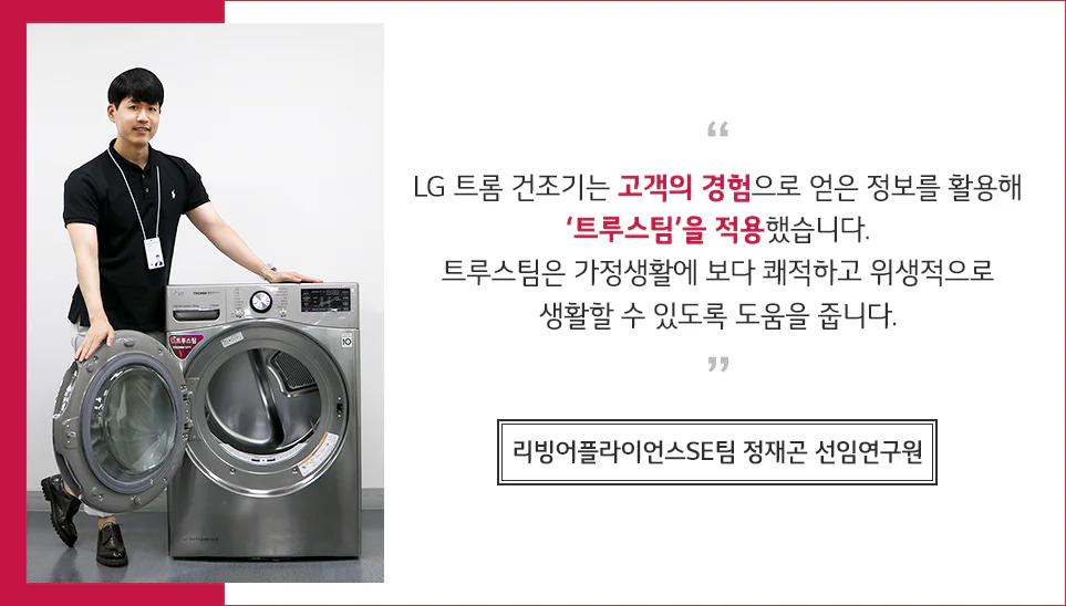 리빙어플라이언스SE팀 정재곤 선임연구원 인터뷰 LG 트롬 건조기는 고객의 경험으로 얻은 정보를 활용해 '트루스팀'을 적용했습니다. 트루스팀은 가정생활에 보다 쾌적하고 위생적으로 생활할 수 있도록 도움을 줍니다.