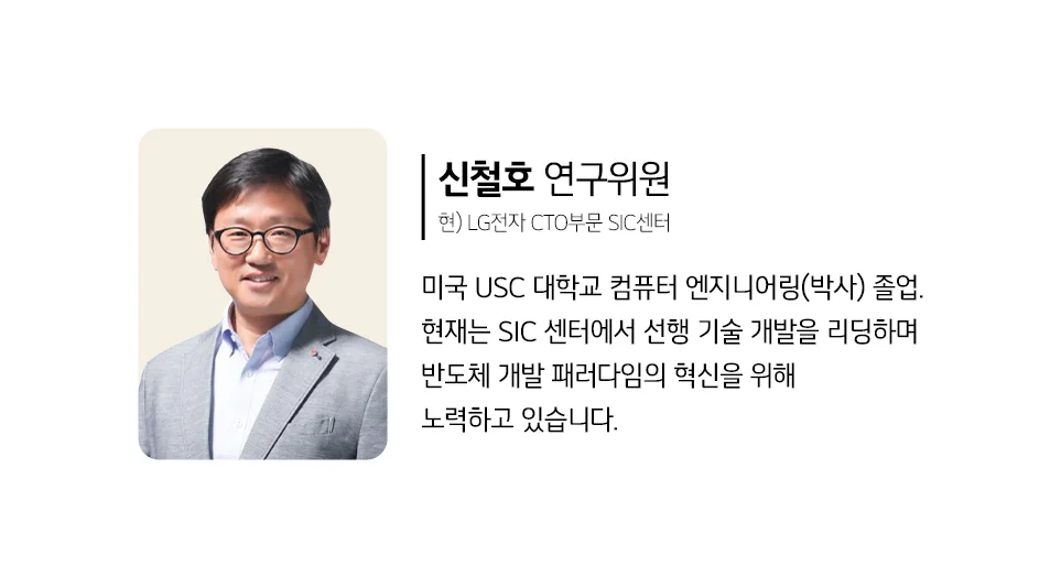 LG전자 CTO부문 SIC 센터 신철호 연구위원
미국 USC 대학교 컴퓨터 엔지니어링(박사) 졸업. 현재는 SIC 센터에서 선행 기술 개발을 리딩하며 반도체 개발 패러다임의 혁신을 위해 노력하고 있습니다.