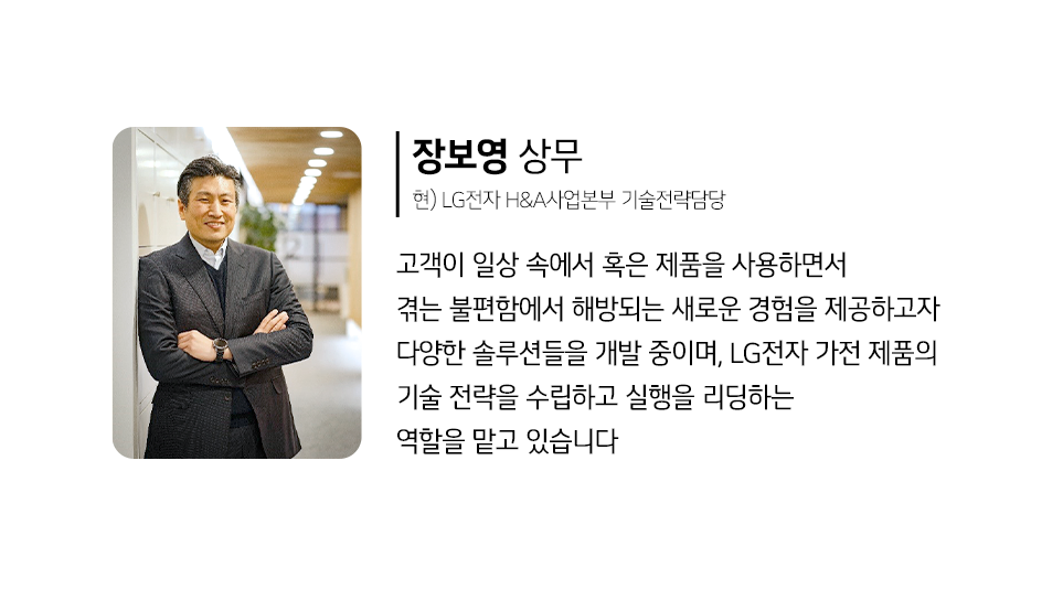 LG전자 H&A 사업본부 기술전략담당 장보영 상무
고객이 일상 속에서 혹은 제품을 사용하면서 겪는 불편함에서 해방되는 새로운 경험을 제공하고자 다양한 솔루션들을 개발 중이며, LG전자 가전 제품의 기술 전략을 수립하고 실행을 리딩하는 역할을 맡고 있습니다.