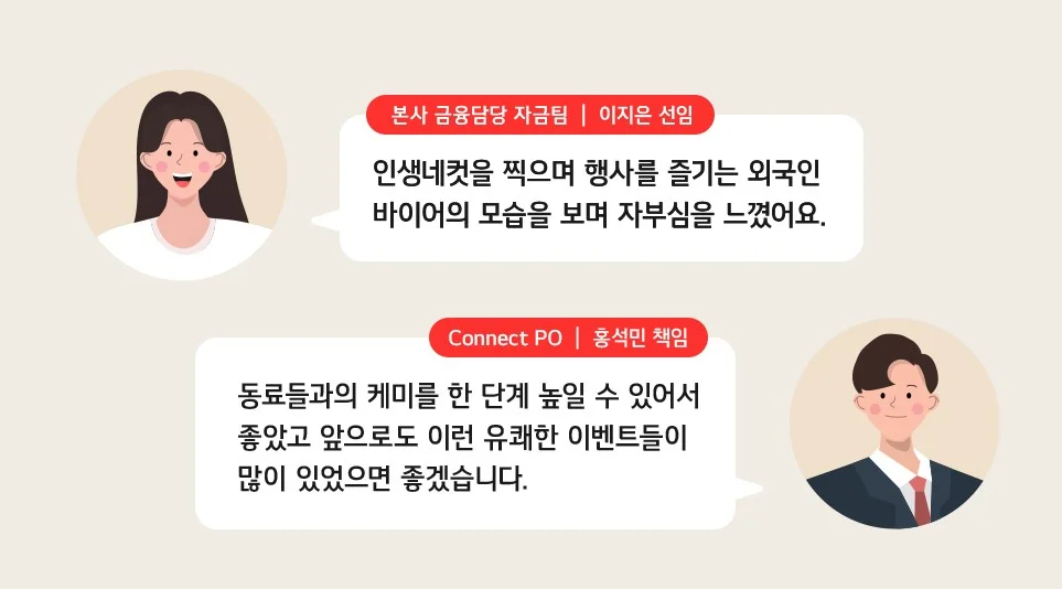 인생네컷 행사에서의 특별 경험을 공유하는 LG전자 임직원들의 코멘트 중
(위쪽부터) 본사 금융담당 자금팀 이지은 선임- 인생네컷을 찍으며 행사를 즐기는 외국인 바이어의 모습을 보며 자부심을 느꼈어요. Connect PO 홍석민 책임-동료들과의 케미를 한 단계 높일 수 있어서 좋았고 앞으로도 이런 유쾌한 이벤트들이 많이 있었으면 좋겠습니다