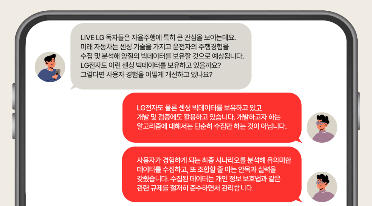 인터뷰에 응하는 LG전자 VS사업본부 인캐빈 센싱 기술 전문가 박영경 위원
LiVE LG 독자들은 자율주행에 특히 큰 관심을 보이는데요. 미래 자동차는 센싱 기술을 가지고 운전자의 주행경험을 수집 및 분석해 양질의 빅데이터를 보유할 것으로 예상됩니다. LG전자도 이런 센싱 빅데이터를 보유하고 있는지, 또 어떻게 사용자 경험을 개선 중인지 궁금합니다.
물론 LG전자도 센싱 빅데이터를 보유하고 있고 개발 및 검증에도 활용하고 있습니다. 개발하고자 하는 알고리즘에 대해서는 단순히 수집만 하는 것이 아닙니다. 사용자가 경험하게 되는 최종 시나리오를 분석해 유의미한 데이터를 수집하고, 또 조합할 줄 아는 안목과 실력을 갖췄습니다. 수집된 데이터는 개인 정보 보호법과 같은 관련 규제를 철저히 준수하면서 관리합니다.