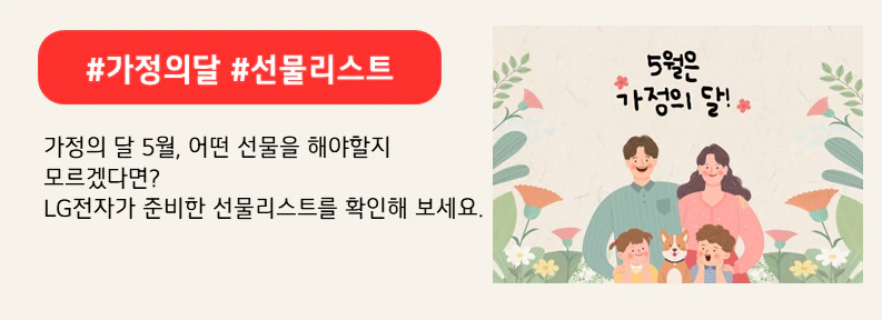 화기애애하게 웃고 있는 부부와 아이들, 그리고 강아지. 주변에 꽃과 화초로 둘러쌓여 있고 상단에는 5월은 가정의 달 이라고 적혀있다. 상단 붉은색 배너에 #가정의달 #선물리스트라고 적혀있다. 하단에는 가정의 달 5월, 어떤 선물을 해야할지 모르겠다면?
LG전자가 준비한 선물리스트를 확인해 보세요. 라고 적혀있다.