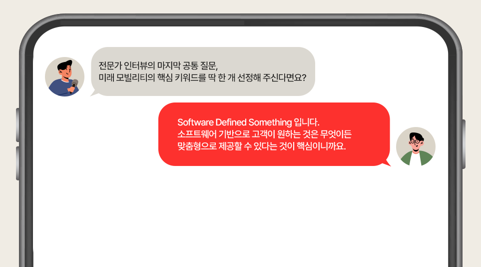 인터뷰에 응하는 SDV 기술 전문가 홍현택 위원. 전문가 인터뷰의 마지막 공통 질문, 미래 모빌리티의 핵심 키워드를 딱 한 개 선정해 주신다면요?

Software Defined Something 입니다. 소프트웨어 기반으로 고객이 원하는 것은 무엇이든 맞춤형으로 제공할 수 있다는 것이 핵심이니까요.

모빌리티 인사이드 독자 여러분, 지난 번에 이어서 다시 돌아온 두 번째 전문가 인터뷰 시리즈. 재미있고 의미있는 공부가 되셨나요? 앞으로도 더욱 흥미로운 전문가 인터뷰로 찾아올 예정이니 다음 호도 기대해주세요!