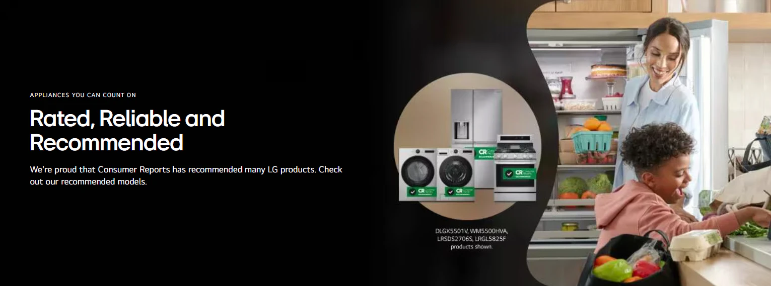 APPLIANCES YOU CAN COUNT ON
Rated, Reliable and
Recommended
We're proud that Consumer Reports has recommended many LG products. Check out our recommended models
미국 소비자들이 가장 신뢰하는 종합가전 브랜드로 꼽힌 LG전자 (출처: LG전자 북미 홈페이지)