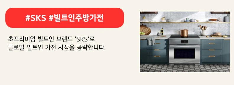 #SKS #빌트인주방가전
초프리미엄 빌트인 브랜드 ‘SKS’로
글로벌 빌트인 가전 시장을 공략합니다.
