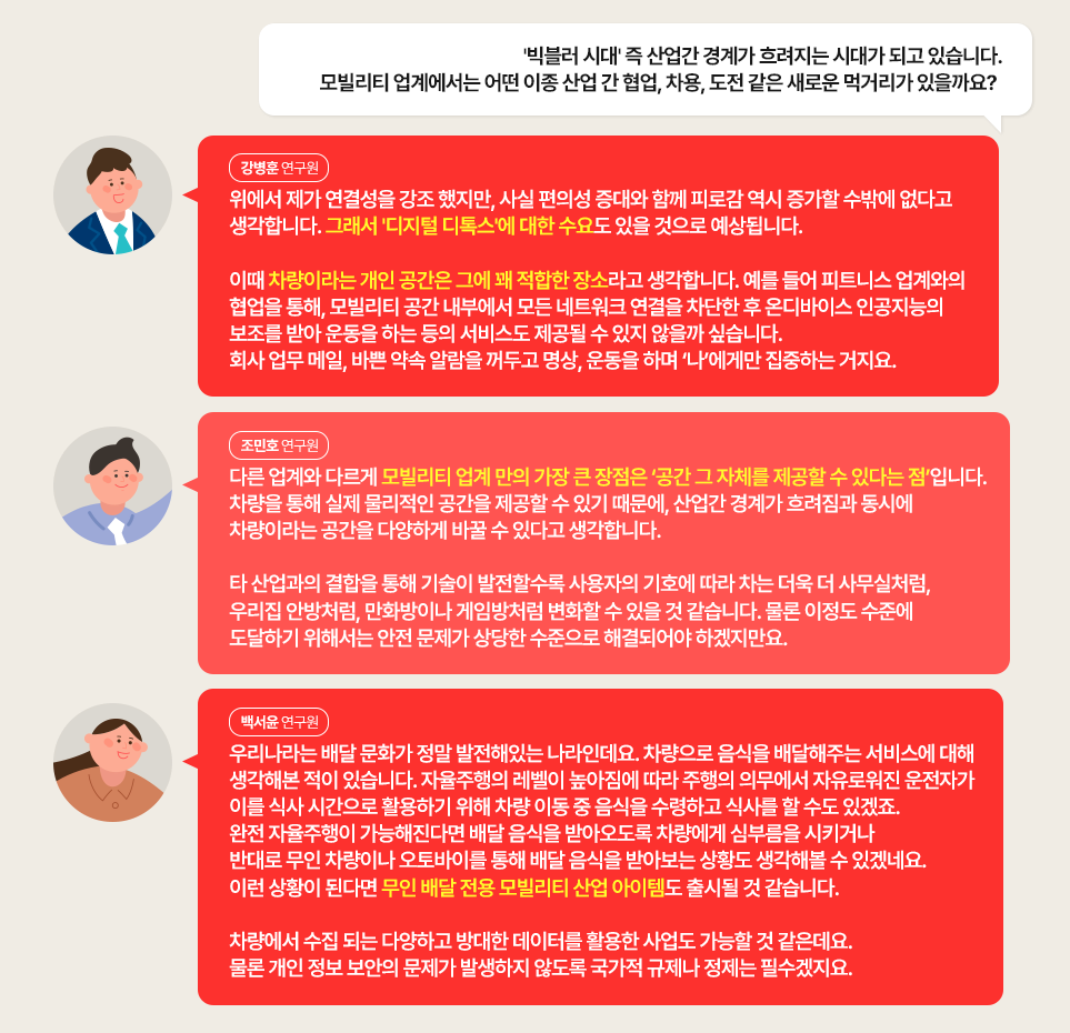 Q. '빅블러 시대' 즉 산업간 경계가 흐려지는 시대가 되고 있습니다. 모빌리티 업계에서는 어떤 이종 산업 간 협업, 차용, 도전 같은 새로운 먹거리가 있을까요? 

강병훈 연구원: 위에서 제가 연결성을 강조 했지만, 사실 편의성 증대와 함께 피로감 역시 증가할 수밖에 없다고 생각합니다. 그래서 '디지털 디톡스'에 대한 수요도 있을 것으로 예상됩니다. 

이때 차량이라는 개인 공간은 그에 꽤 적합한 장소라고 생각합니다. 예를 들어 피트니스 업계와의 협업을 통해, 모빌리티 공간 내부에서 모든 네트워크 연결을 차단한 후 온디바이스 인공지능의 보조를 받아 운동을 하는 등의 서비스도 제공될 수 있지 않을까 싶습니다. 회사 업무 메일, 바쁜 약속 알람을 꺼두고 명상, 운동을 하며 ‘나’에게만 집중하는 거지요.

조민호 연구원: 다른 업계와 다르게 모빌리티 업계 만의 가장 큰 장점은 ‘공간 그 자체를 제공할 수 있다는 점’입니다. 차량을 통해 실제 물리적인 공간을 제공할 수 있기 때문에, 산업간 경계가 흐려짐과 동시에 차량이라는 공간을 다양하게 바꿀 수 있다고 생각합니다.

타 산업과의 결합을 통해 기술이 발전할수록 사용자의 기호에 따라 차는 더욱 더 사무실처럼, 우리집 안방처럼, 만화방이나 게임방처럼 변화할 수 있을 것 같습니다. 물론 이정도 수준에 도달하기 위해서는 안전 문제가 상당한 수준으로 해결되어야 하겠지만요.

백서윤 연구원: 우리나라는 배달 문화가 정말 발전해있는 나라인데요. 차량으로 음식을 배달해주는 서비스에 대해 생각해본 적이 있습니다. 자율주행의 레벨이 높아짐에 따라 주행의 의무에서 자유로워진 운전자가 이를 식사 시간으로 활용하기 위해 차량 이동 중 음식을 수령하고 식사를 할 수도 있겠죠. 완전 자율주행이 가능해진다면 배달 음식을 받아오도록 차량에게 심부름을 시키거나 반대로 무인 차량이나 오토바이를 통해 배달 음식을 받아보는 상황도 생각해볼 수 있겠네요. 이런 상황이 된다면 무인 배달 전용 모빌리티 산업 아이템도 출시될 것 같습니다.

차량에서 수집 되는 다양하고 방대한 데이터를 활용한 사업도 가능할 것 같은데요. 물론 개인 정보 보안의 문제가 발생하지 않도록 국가적 규제나 정제는 필수겠지요. 
