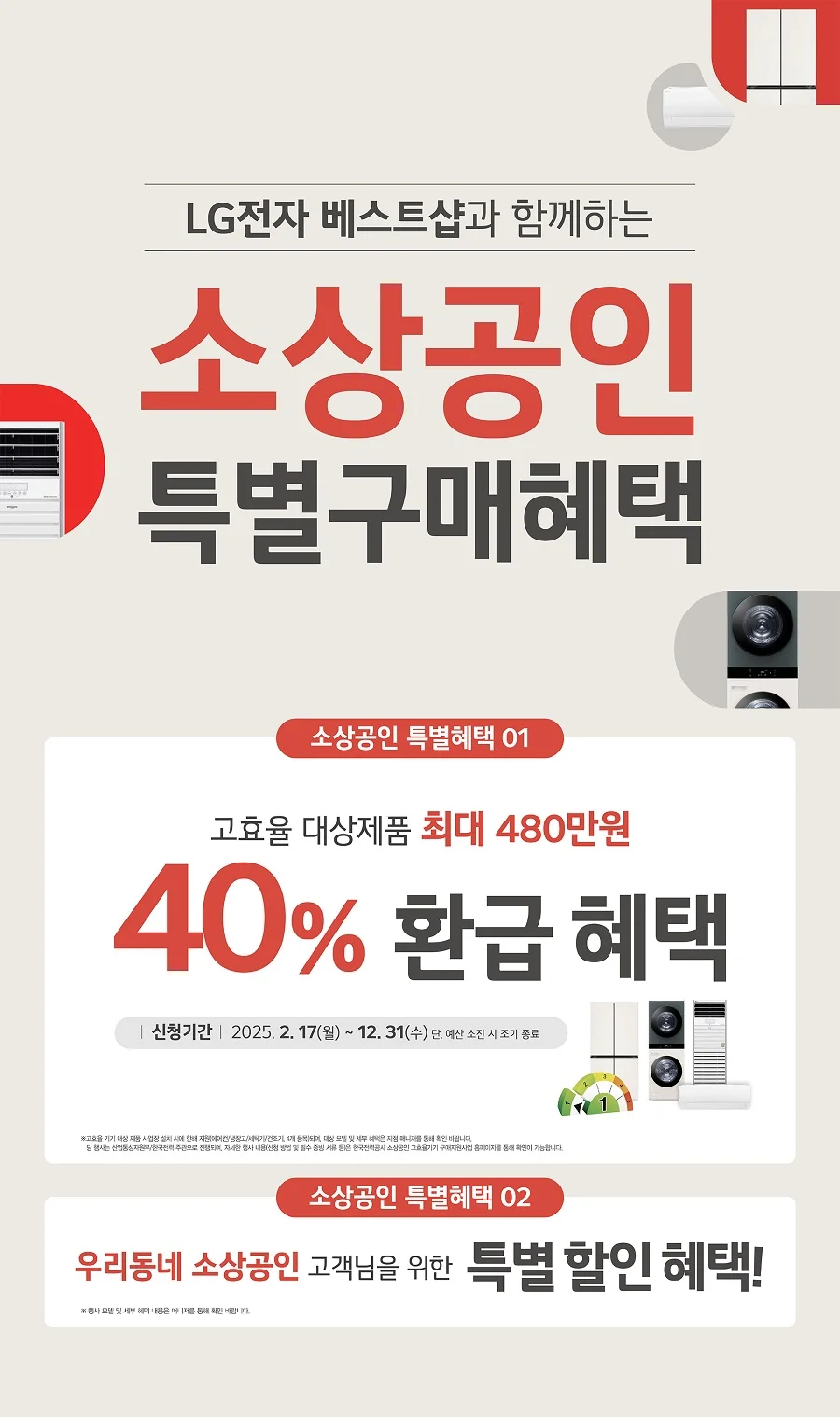 LG전자 베스트샵과 함께하는
소상공인 
특별구매혜택

소상공인 특별혜택 01
고효율 대상제품 최대 480만원
40% 환급 혜택
신청기간 2025.2.17(월) - 12.31(수) 
단, 예산 소진 시 조기 종료
※ 고효율 기기 대상 제품 사업장 설치 시에 한해 지원(에어컨/냉장고/세탁기/건조기 4개 품목)되며, 대상 모델 및 세부 혜택은 지점 매니저를 통해 확인 바랍니다.
당 행사는 산업통상자원부/한국전력 주관으로 진행되며, 자세한 행사 내용(신청 방법 및 필수 증빙 서류 등)은 한국전력공사 소상공인 고효율기기 구제지원사업 홈페이지를 통해 확인이 가능합니다.

소상공인 특별혜택 02
우리동네 소상공인 고객님을 위한 특별 할인 혜택!
※ 행사 모델 및 세부 혜택 내용은 매니저를 통해 확인 바랍니다.