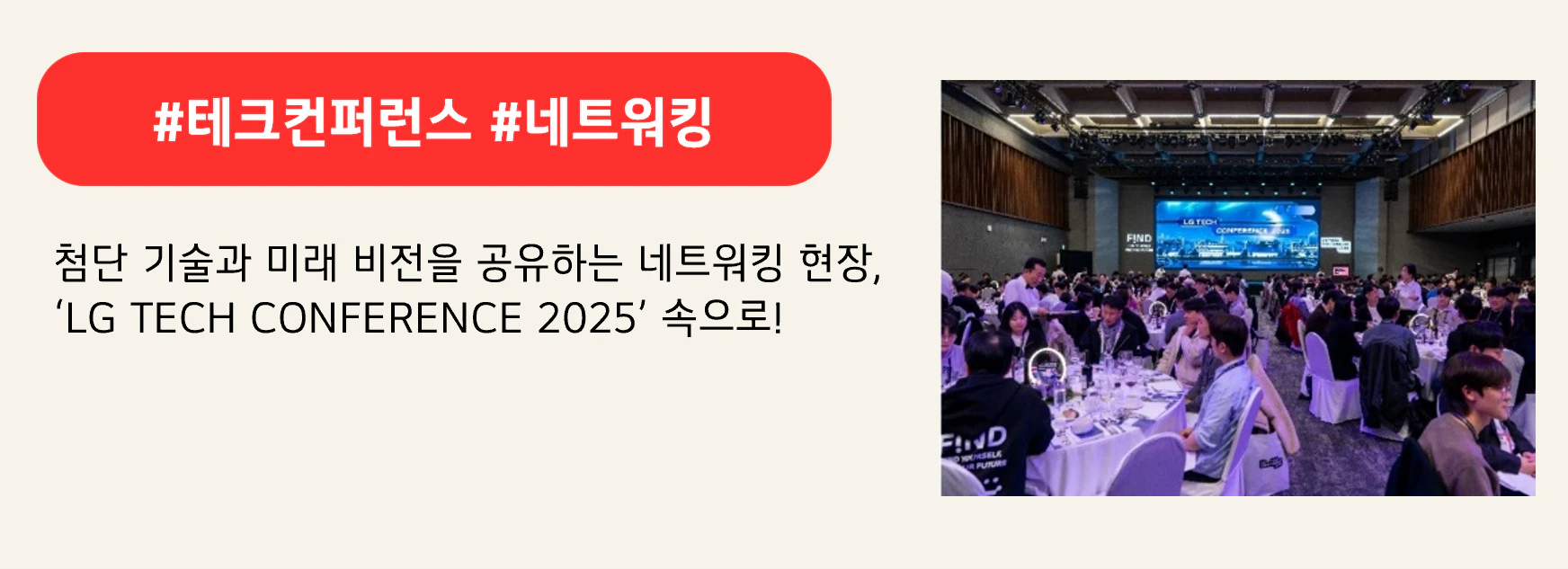 #테크컨퍼런스 #네트워킹
첨단 기술과 미래 비전을 공유하는 네트워킹 현장,
‘LG TECH CONFERENCE 2025’ 속으로!
