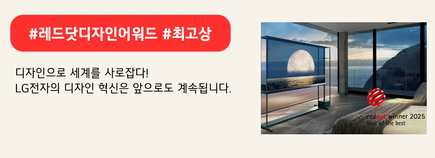 #레드닷디자인어워드 #최고상
디자인으로 세계를 사로잡다!
LG전자의 디자인 혁신은 앞으로도 계속됩니다.
