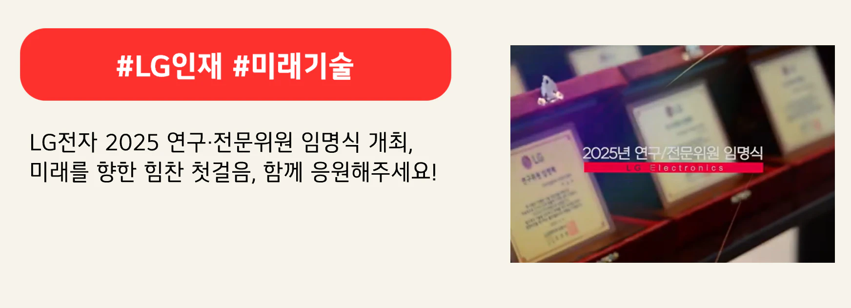 #LG인재 #미래기술

LG전자 2025 연구·전문위원 임명식 개최,
미래를 향한 힘찬 첫걸음, 함께 응원해주세요!
