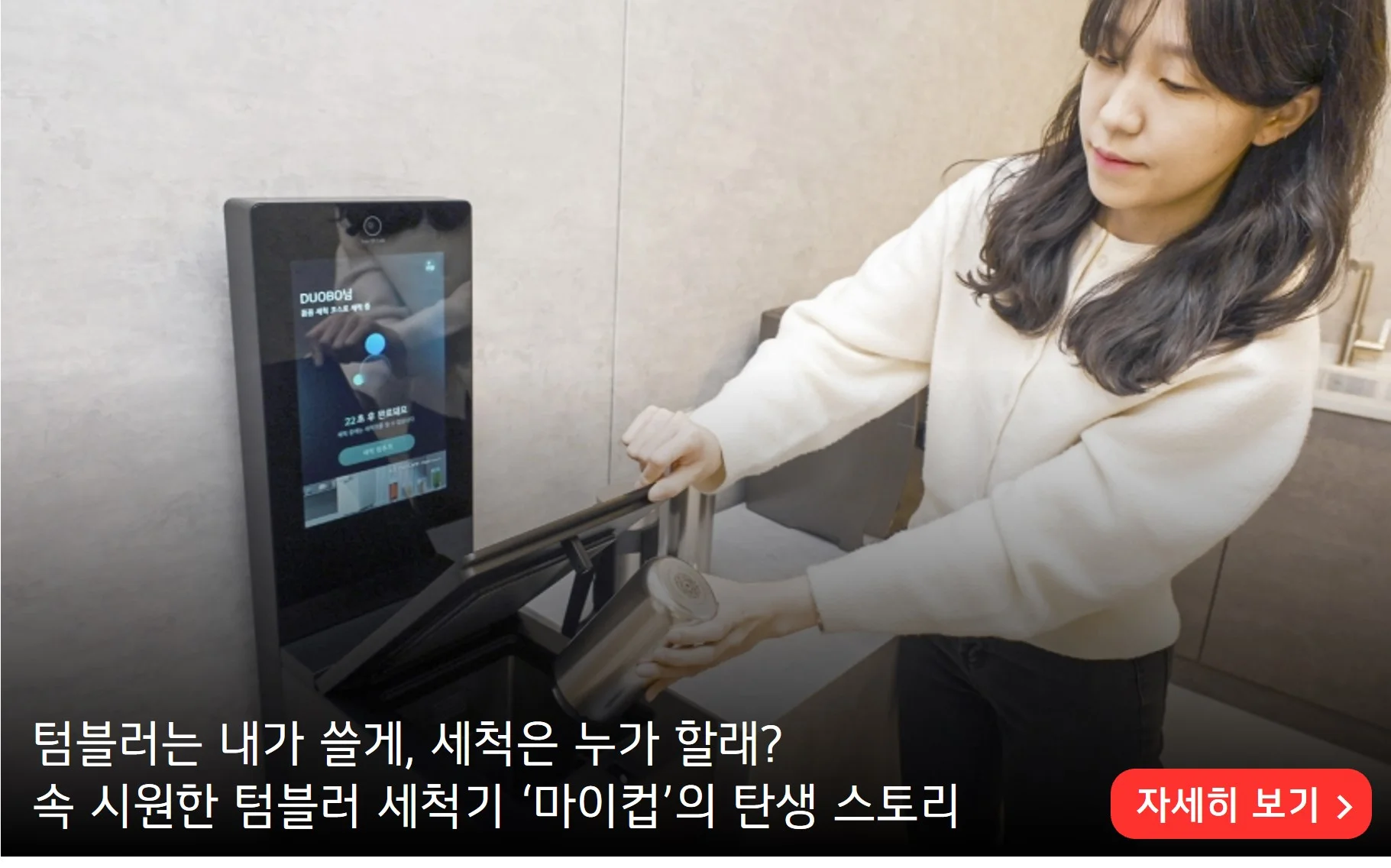 텀블로는 내가 쓸게, 세척은 누가 할래? 
속 시원한 텀블러 세척기 '마이컵'의 탄생 스토리 
자세히 보기 >