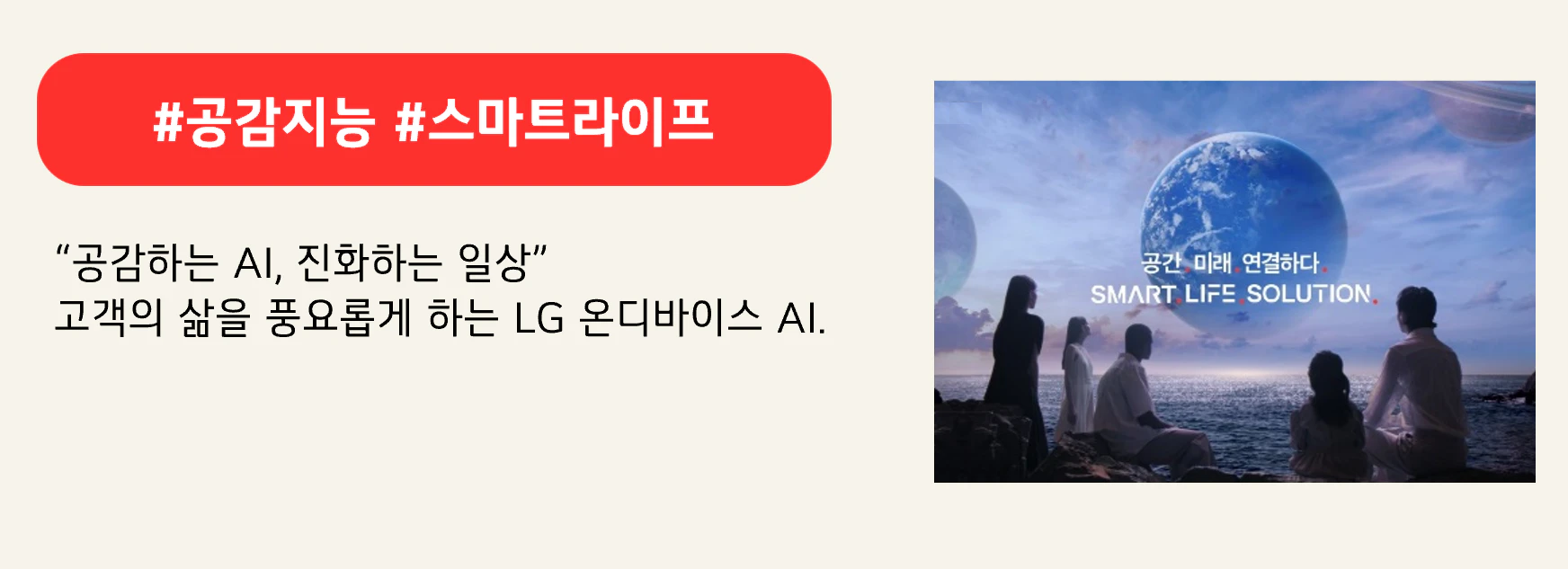 #공감지능 #스마트라이프
“공감하는 AI, 진화하는 일상”
고객의 삶을 풍요롭게 하는 LG 온디바이스 AI