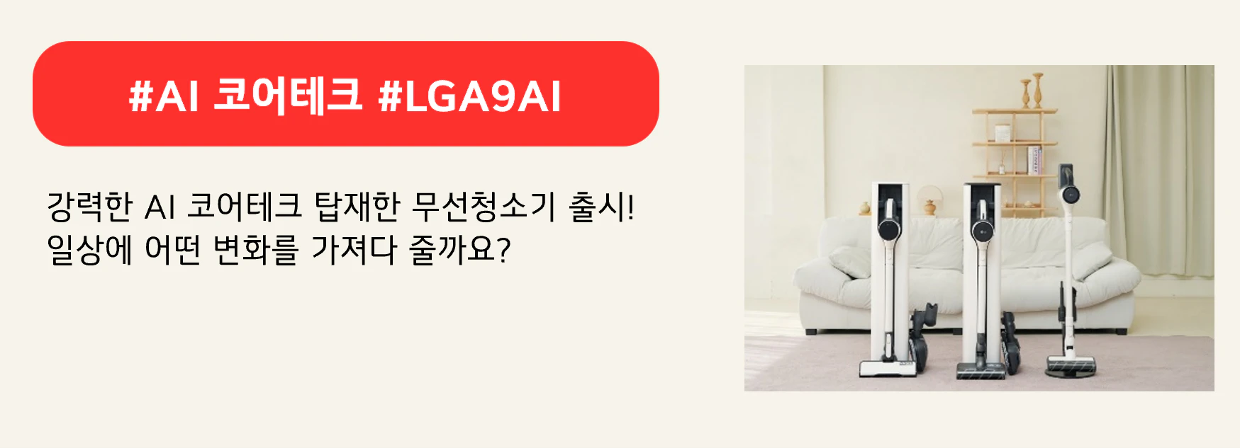 #AI 코어테크 #LGA9AI
강력한 AI 코어테크 탑재한 무선청소기 출시!
일상에 어떤 변화를 가져다 줄까요?
