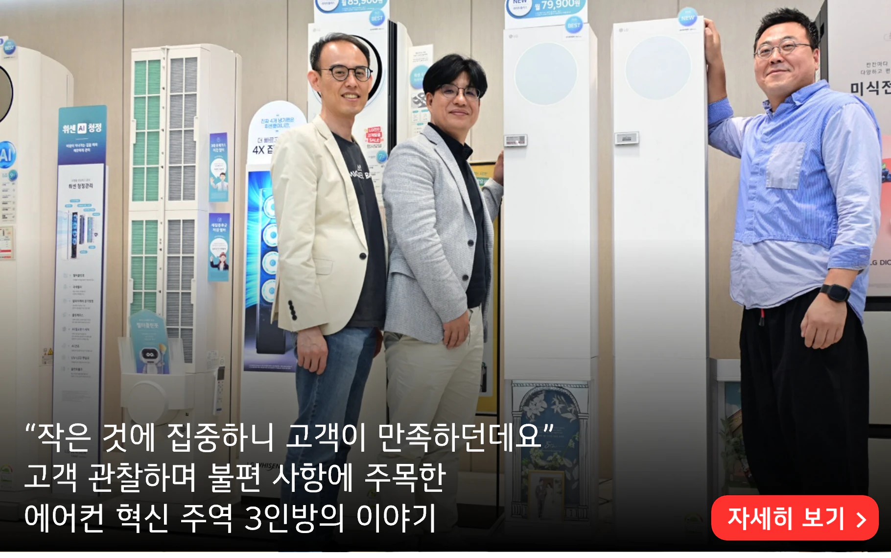 “작은 것에 집중하니 고객이 만족하던데요”
고객 관찰하며 불편 사항에 주목한 
에어컨 혁신 주역 3인방의 이야기

자세히 보기>