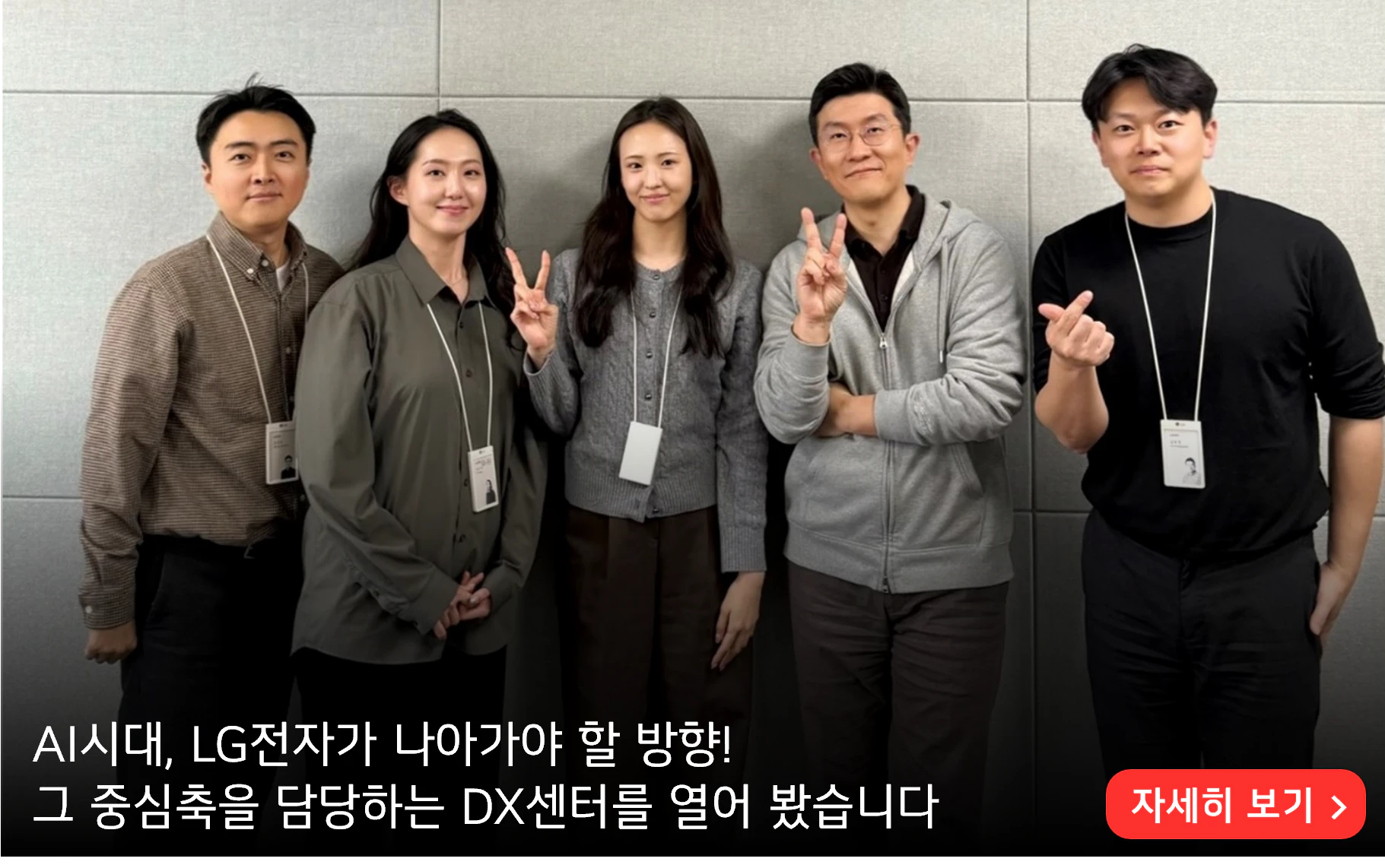 AI시대, LG전자가 나아가야 할 방향!
그 중심축을 담당하는 DX센터를 열어 봤습니다
자세히 보기>
