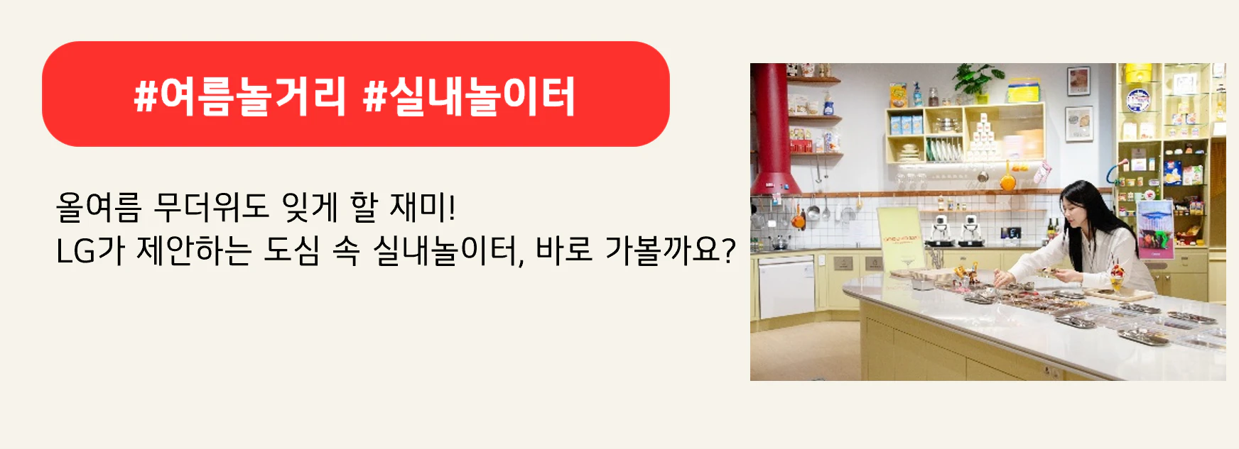 #여름놀거리 #실내놀이터
올여름 무더위도 잊게 할 재미!
LG가 제안하는 도심 속 실내놀이터, 바로 가볼까요?
