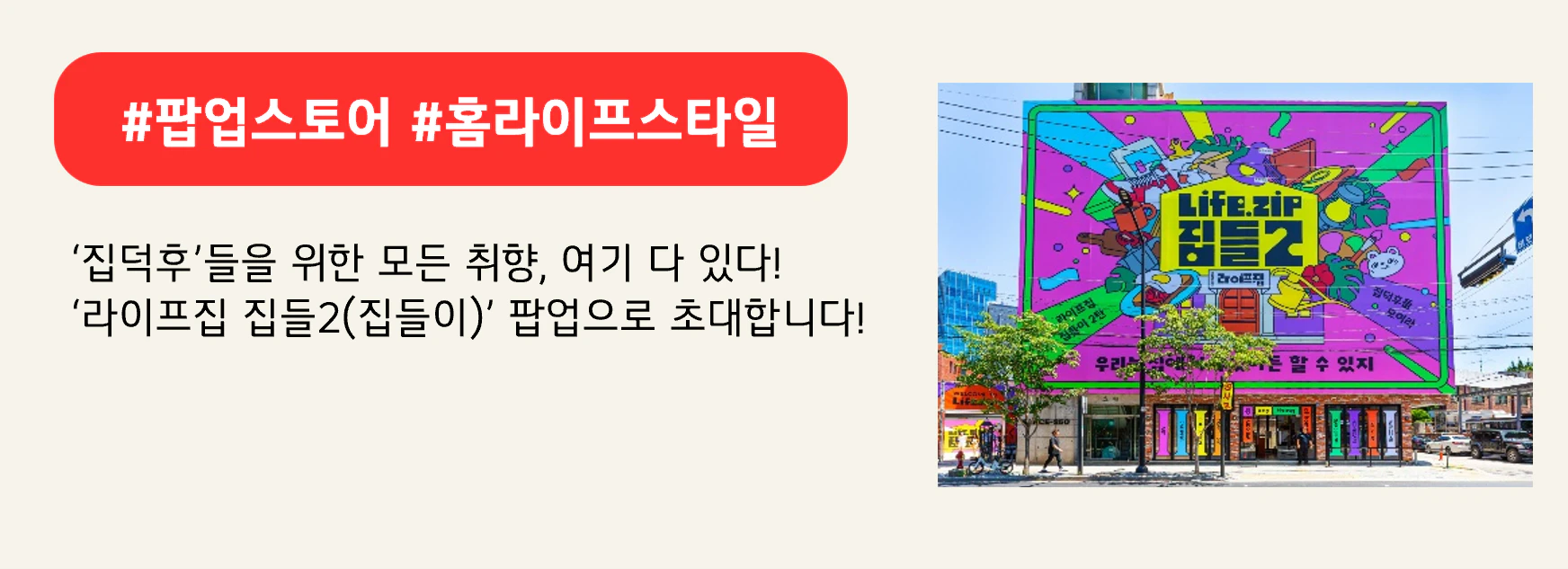 #팝업스토어 #홈라이프스타일
‘집덕후’들을 위한 모든 취향, 여기 다 있다!
‘라이프집 집들2(집들이)’ 팝업으로 초대합니다!
