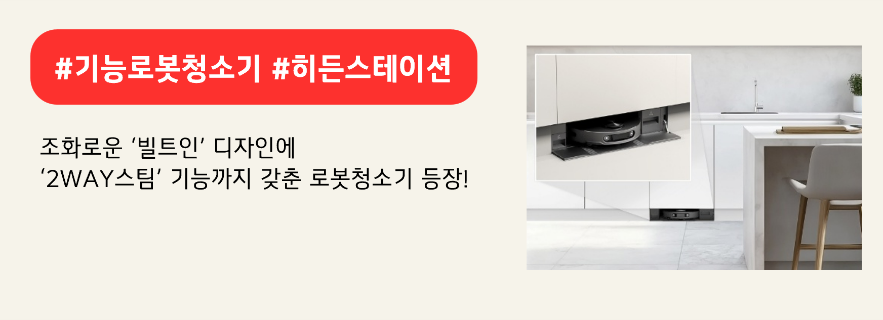 #기능로봇청소기 #히든스테이션
조화로운 ‘빌트인’ 디자인에
‘2WAY스팀’ 기능까지 갖춘 로봇청소기 등장!
