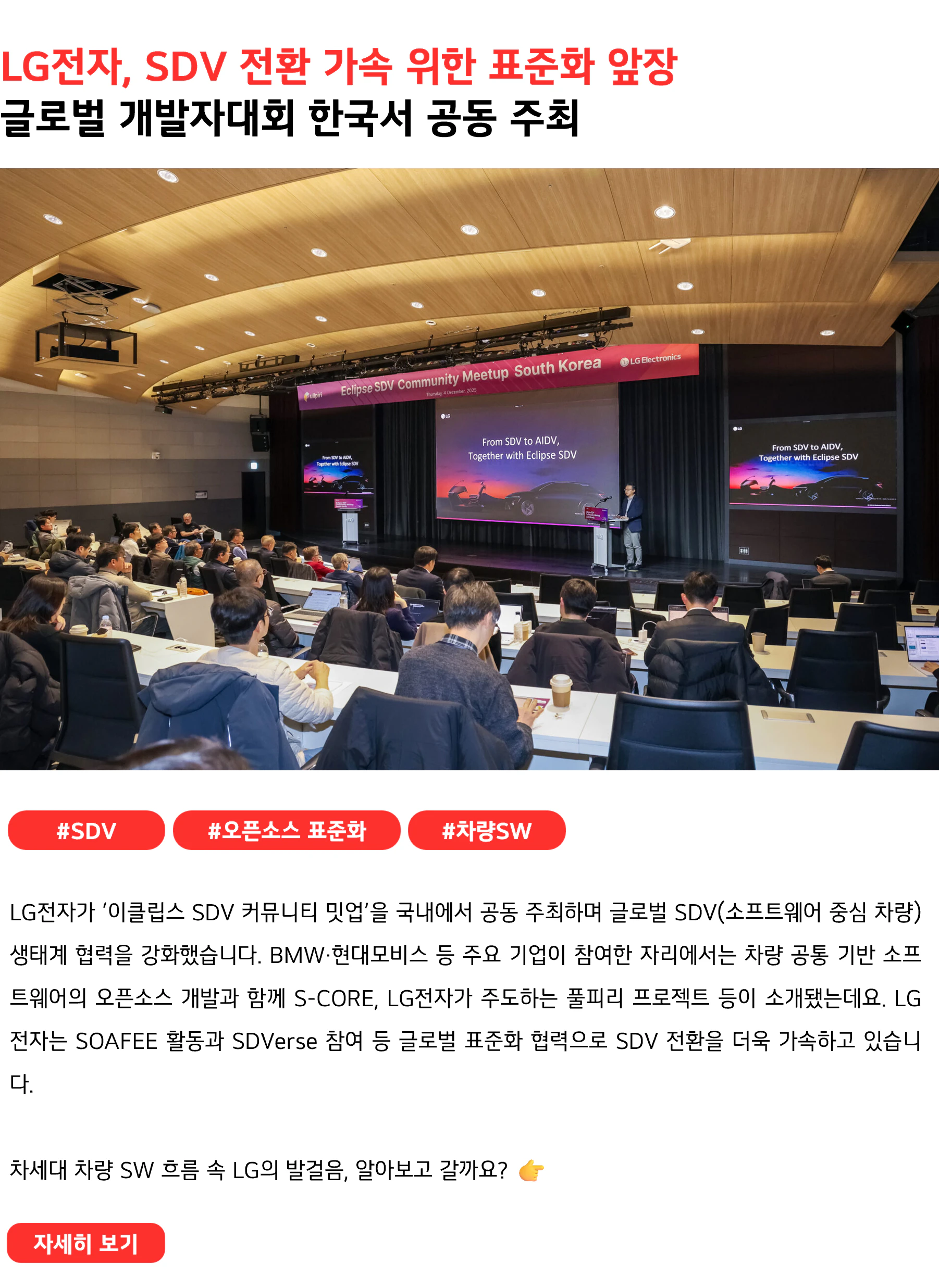 LG전자, SDV 전환 가속 위한 표준화 앞장 글로벌 개발자대회 한국서 공동 주최 #SDV #오픈소스표준화 #차량SW LG전자가 ‘이클립스 SDV 커뮤니티 밋업’을 국내에서 공동 주최하며 글로벌 SDV(소프트웨어 중심 차량) 생태계 협력을 강화했습니다. BMW·현대모비스 등 주요 기업이 참여한 자리에서는 차량 공통 기반 소프트웨어의 오픈소스 개발과 함께 S-CORE, LG전자가 주도하는 풀피리 프로젝트 등이 소개됐는데요. LG전자는 SOAFEE 활동과 SDVerse 참여 등 글로벌 표준화 협력으로 SDV 전환을 더욱 가속하고 있습니다. 차세대 차량 SW 흐름 속 LG의 발걸음, 알아보고 갈까요?