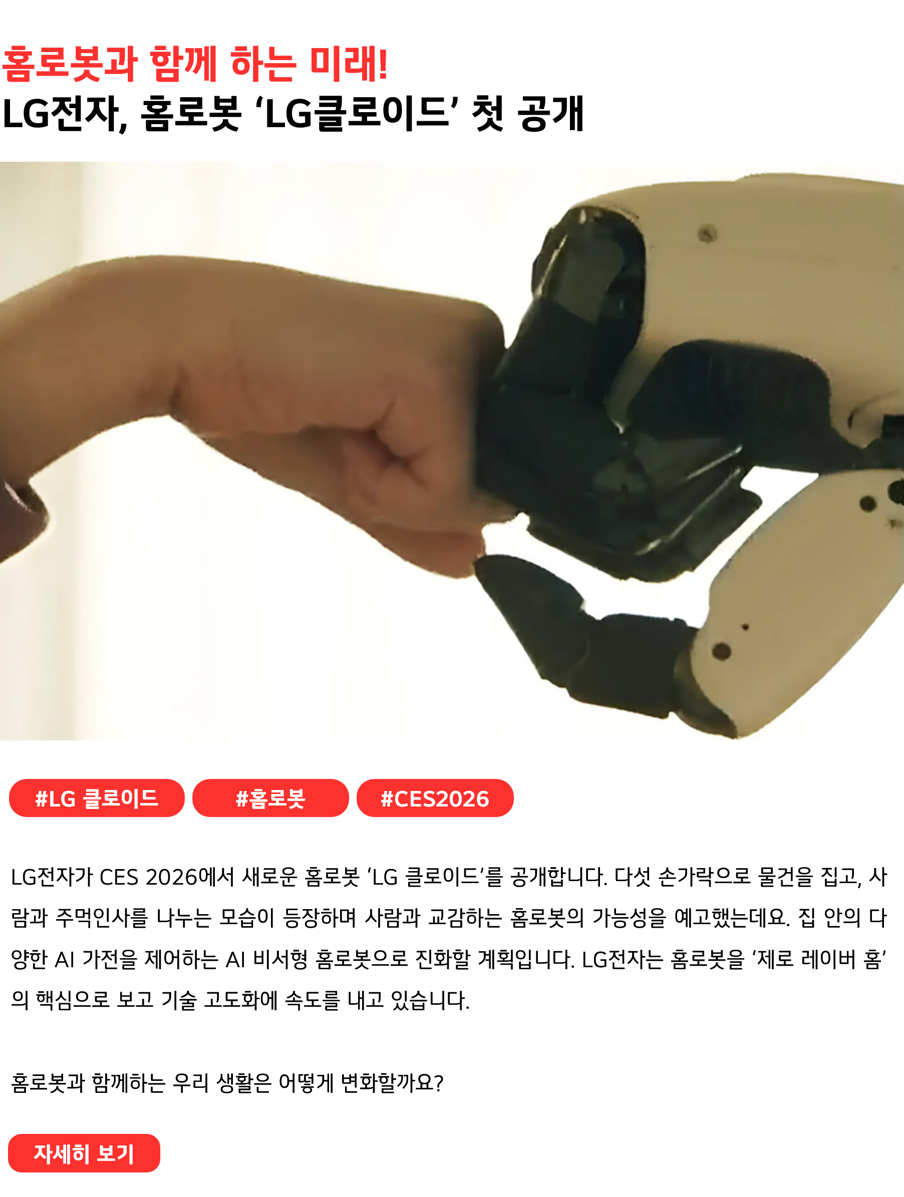 홈로봇과 함께 하는 미래! LG전자, 홈로봇 ‘LG클로이드’ 첫 공개 #LG클로이드 #홈로봇 #CES2026 LG전자가 CES 2026에서 새로운 홈로봇 ‘LG 클로이드’를 공개합니다. 다섯 손가락으로 물건을 집고, 사람과 주먹인사를 나누는 모습이 등장하며 사람과 교감하는 홈로봇의 가능성을 예고했는데요. 집 안의 다양한 AI 가전을 제어하는 AI 비서형 홈로봇으로 진화할 계획입니다. LG전자는 홈로봇을 ‘제로 레이버 홈’의 핵심으로 보고 기술 고도화에 속도를 내고 있습니다. 홈로봇과 함께하는 우리 생활은 어떻게 변화할까요?