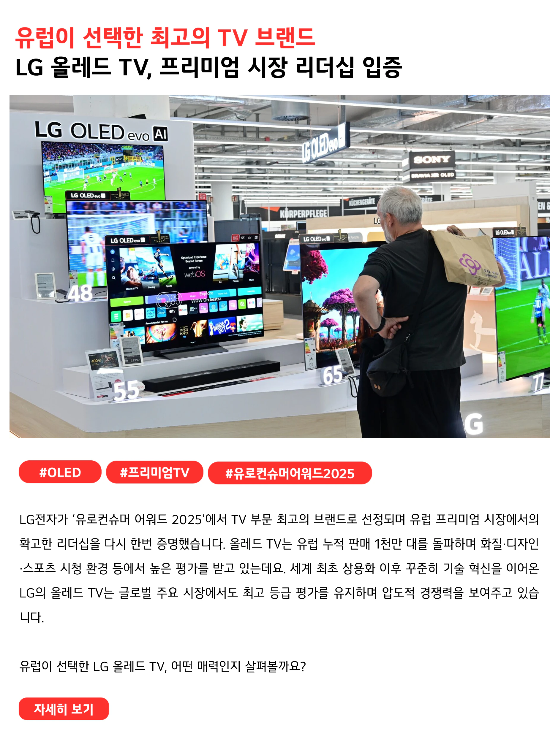 유럽이 선택한 최고의 TV 브랜드 LG 올레드 TV, 프리미엄 시장 리더십 입증 #OLED #프리미엄TV #유로컨슈머어워드2025 LG전자가 ‘유로컨슈머 어워드 2025’에서 TV 부문 최고의 브랜드로 선정되며 유럽 프리미엄 시장에서의 확고한 리더십을 다시 한번 증명했습니다. 올레드 TV는 유럽 누적 판매 1천만 대를 돌파하며 화질·디자인·스포츠 시청 환경 등에서 높은 평가를 받고 있는데요. 세계 최초 상용화 이후 꾸준히 기술 혁신을 이어온 LG의 올레드 TV는 글로벌 주요 시장에서도 최고 등급 평가를 유지하며 압도적 경쟁력을 보여주고 있습니다. 유럽이 선택한 LG 올레드 TV, 어떤 매력인지 살펴볼까요?