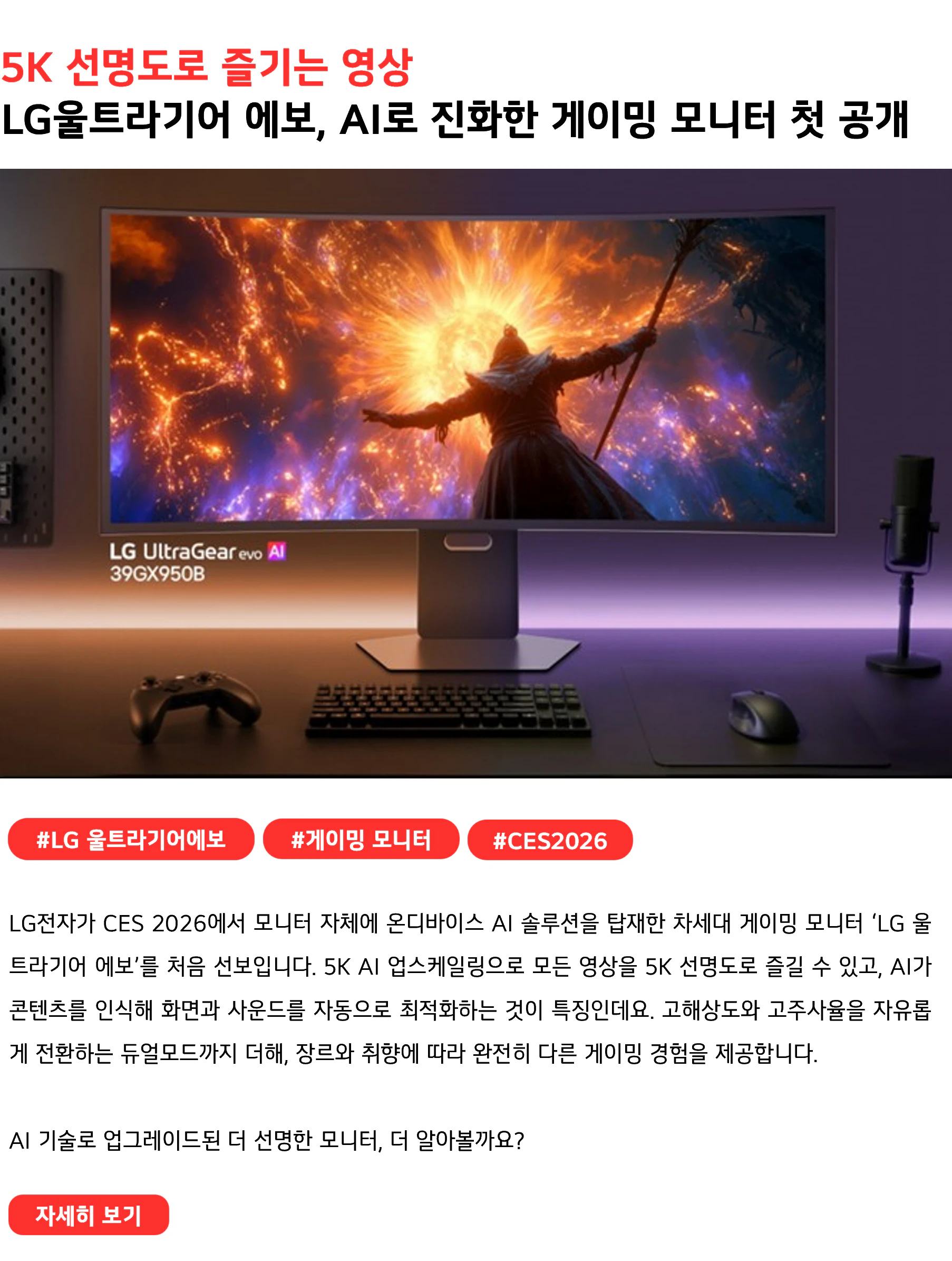 5K 선명도로 즐기는 영상 LG울트라기어 에보, AI로 진화한 게이밍 모니터 첫 공개 #LG울트라기어에보 #게이밍모니터 #CES2026 LG전자가 CES 2026에서 모니터 자체에 온디바이스 AI 솔루션을 탑재한 차세대 게이밍 모니터 ‘LG 울트라기어 에보’를 처음 선보입니다. 5K AI 업스케일링으로 모든 영상을 5K 선명도로 즐길 수 있고, AI가 콘텐츠를 인식해 화면과 사운드를 자동으로 최적화하는 것이 특징인데요. 고해상도와 고주사율을 자유롭게 전환하는 듀얼모드까지 더해, 장르와 취향에 따라 완전히 다른 게이밍 경험을 제공합니다. AI 기술로 업그레이드된 더 선명한 모니터, 더 알아볼까요?