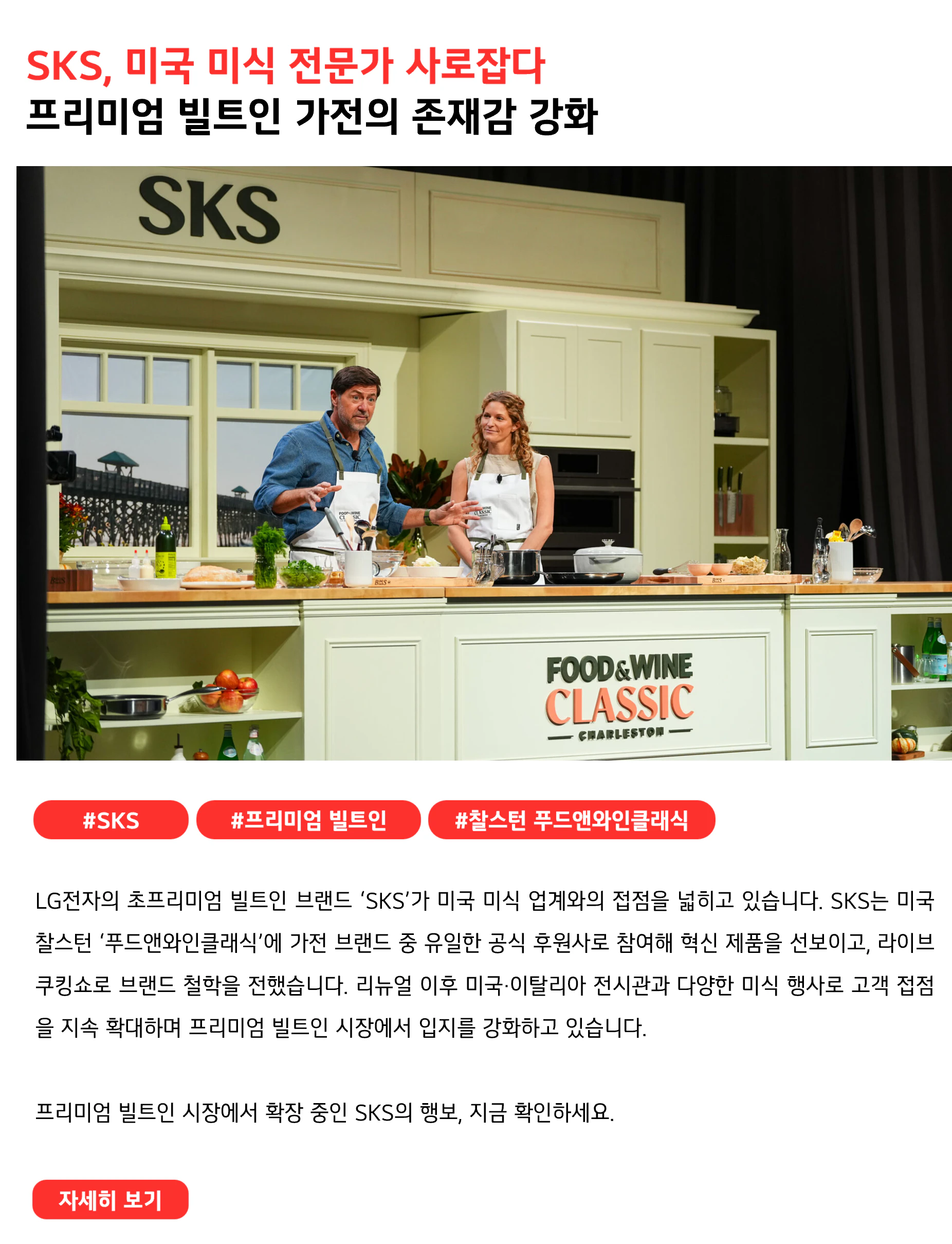 SKS, 미국 미식 전문가 사로잡다 프리미엄 빌트인 가전의 존재감 강화 #SKS #프리미엄 빌트인 #찰스턴 푸드앤와인클래식 LG전자의 초프리미엄 빌트인 브랜드 ‘SKS’가 미국 미식 업계와의 접점을 넓히고 있습니다. SKS는 미국 찰스턴 ‘푸드앤와인클래식’에 가전 브랜드 중 유일한 공식 후원사로 참여해 혁신 제품을 선보이고, 라이브 쿠킹쇼로 브랜드 철학을 전했습니다. 리뉴얼 이후 미국·이탈리아 전시관과 다양한 미식 행사로 고객 접점을 지속 확대하며 프리미엄 빌트인 시장에서 입지를 강화하고 있습니다. 프리미엄 빌트인 시장에서 확장 중인 SKS의 행보, 지금 확인하세요.