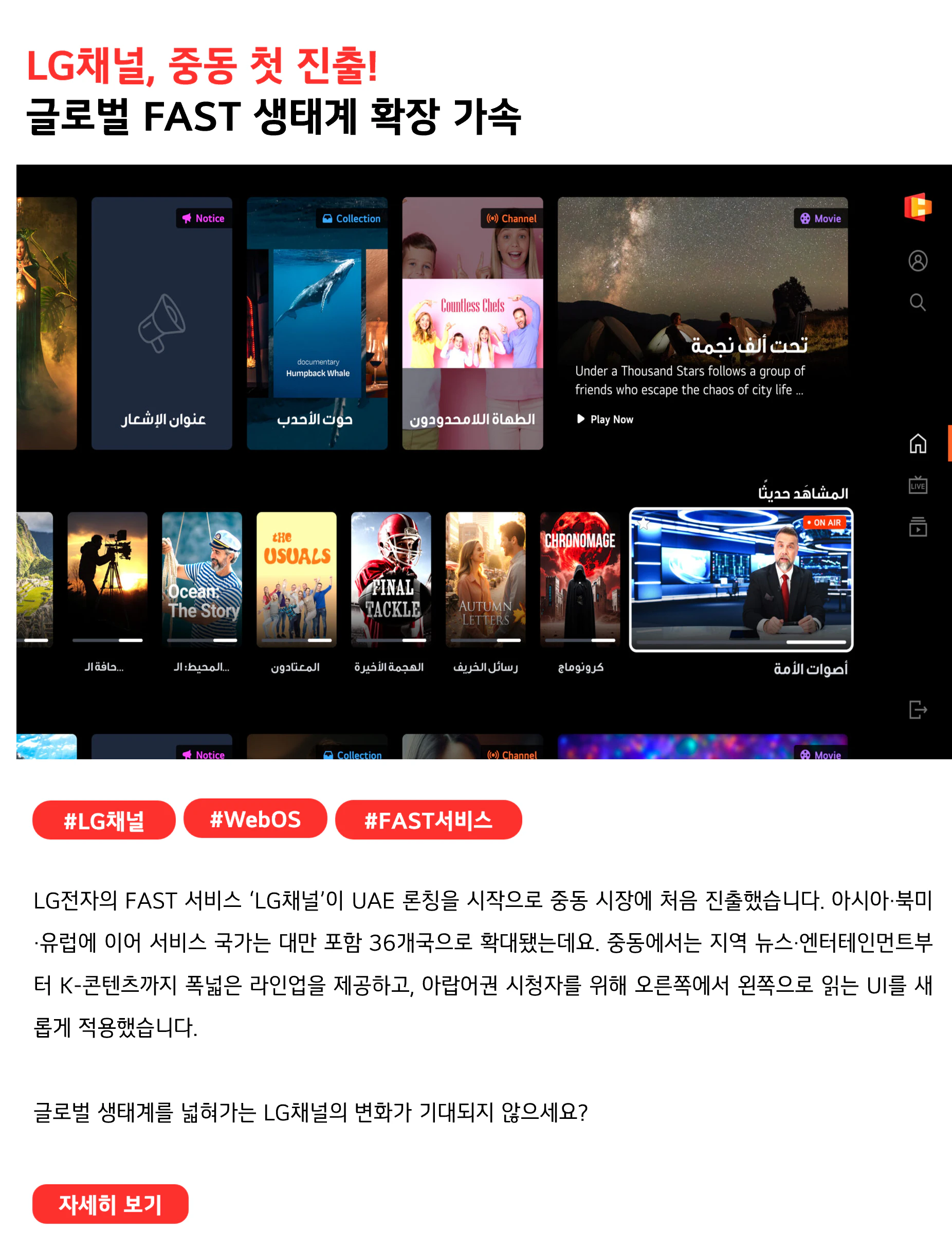 LG채널, 중동 첫 진출! 글로벌 FAST 생태계 확장 가속 #LG채널 #webOS #FAST서비스 LG전자의 FAST 서비스 ‘LG채널’이 UAE 론칭을 시작으로 중동 시장에 처음 진출했습니다. 아시아·북미·유럽에 이어 서비스 국가는 대만 포함 36개국으로 확대됐는데요. 중동에서는 지역 뉴스·엔터테인먼트부터 K-콘텐츠까지 폭넓은 라인업을 제공하고, 아랍어권 시청자를 위해 오른쪽에서 왼쪽으로 읽는 UI를 새롭게 적용했습니다. 글로벌 생태계를 넓혀가는 LG채널의 변화가 기대되지 않으세요?