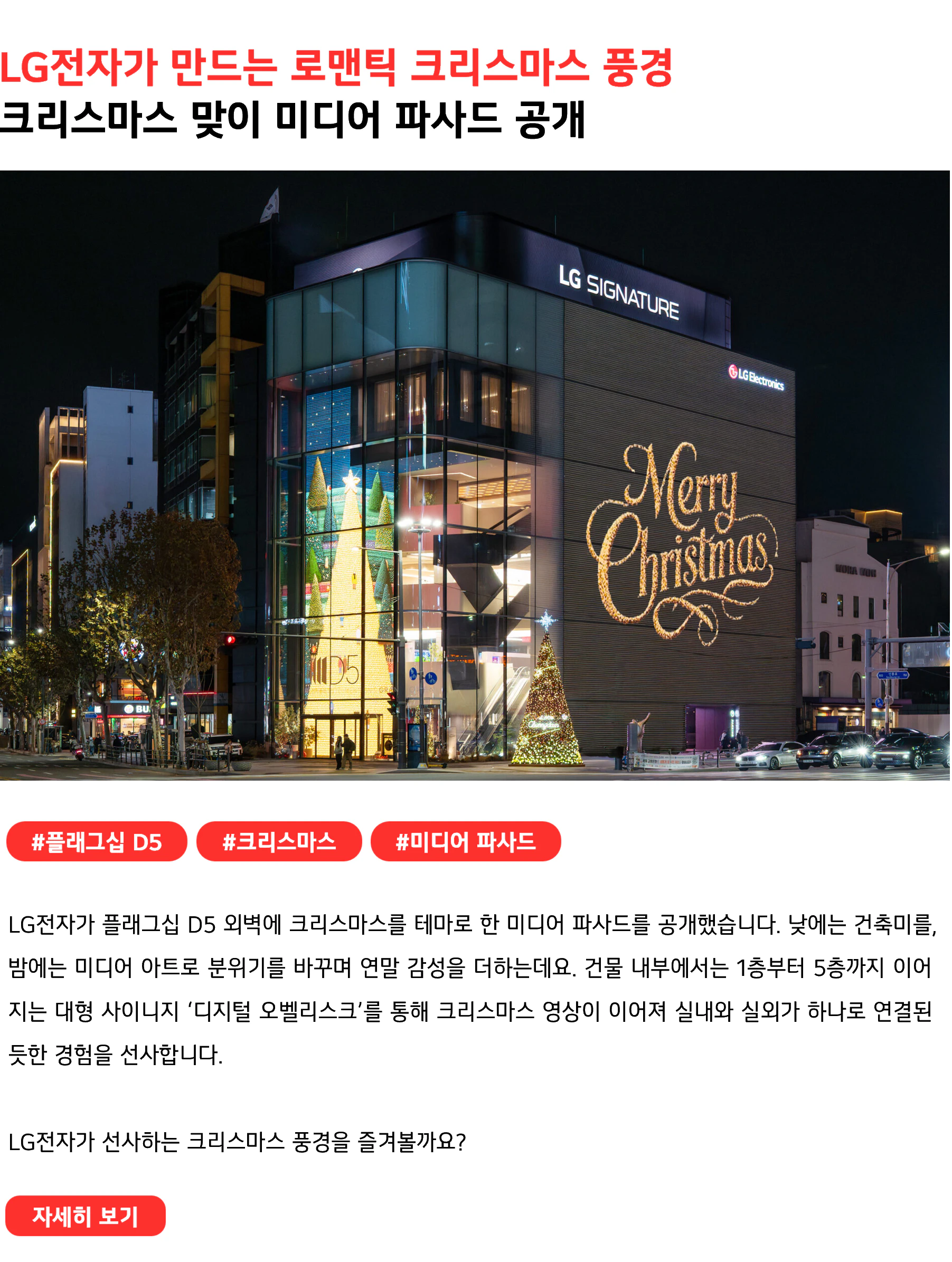 LG전자가 만드는 로맨틱 크리스마스 풍경 크리스마스 맞이 미디어 파사드 공개 #플래그십D5 #크리스마스 #미디어 파사드 LG전자가 플래그십 D5 외벽에 크리스마스를 테마로 한 미디어 파사드를 공개했습니다. 낮에는 건축미를, 밤에는 미디어 아트로 분위기를 바꾸며 연말 감성을 더하는데요. 건물 내부에서는 1층부터 5층까지 이어지는 대형 사이니지 ‘디지털 오벨리스크’를 통해 크리스마스 영상이 이어져 실내와 실외가 하나로 연결된 듯한 경험을 선사합니다. LG전자가 선사하는 크리스마스 풍경을 즐겨볼까요?