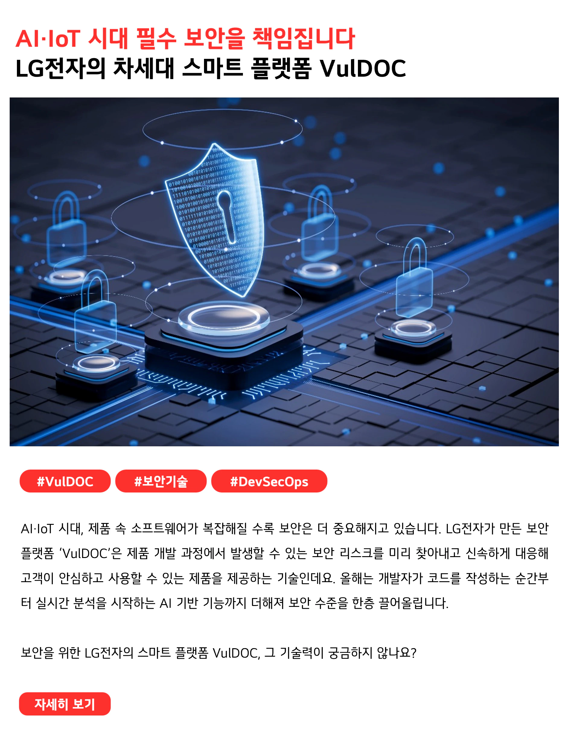 AI·IoT 시대 필수 보안을 책임집니다 LG전자의 차세대 스마트 플랫폼 VulDOC #VulDOC #보안기술 #DevSecOps AI·IoT 시대, 제품 속 소프트웨어가 복잡해질 수록 보안은 더 중요해지고 있습니다. LG전자가 만든 보안 플랫폼 ‘VulDOC’은 제품 개발 과정에서 발생할 수 있는 보안 리스크를 미리 찾아내고 신속하게 대응해 고객이 안심하고 사용할 수 있는 제품을 제공하는 기술인데요. 올해는 개발자가 코드를 작성하는 순간부터 실시간 분석을 시작하는 AI 기반 기능까지 더해져 보안 수준을 한층 끌어올립니다. 보안을 위한 LG전자의 스마트 플랫폼 VulDOC, 그 기술력이 궁금하지 않나요?