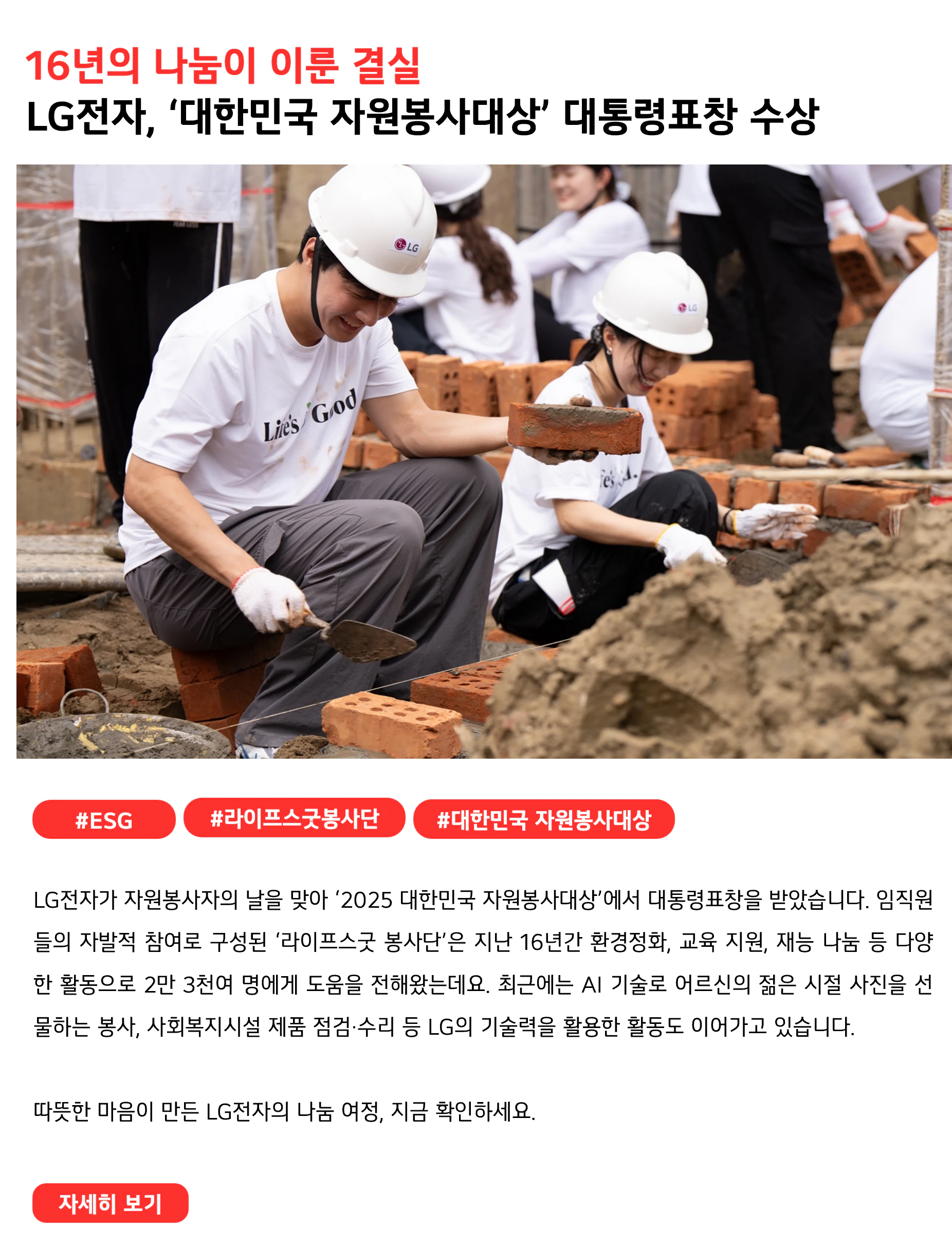 16년의 나눔이 이룬 결실 LG전자, ‘대한민국 자원봉사대상’ 대통령표창 수상 #ESG #라이프스굿봉사단 #대한민국 자원봉사대상 LG전자가 자원봉사자의 날을 맞아 ‘2025 대한민국 자원봉사대상’에서 대통령표창을 받았습니다. 임직원들의 자발적 참여로 구성된 ‘라이프스굿 봉사단’은 지난 16년간 환경정화, 교육 지원, 재능 나눔 등 다양한 활동으로 2만 3천여 명에게 도움을 전해왔는데요. 최근에는 AI 기술로 어르신의 젊은 시절 사진을 선물하는 봉사, 사회복지시설 제품 점검·수리 등 LG의 기술력을 활용한 활동도 이어가고 있습니다. 따뜻한 마음이 만든 LG전자의 나눔 여정, 지금 확인하세요.