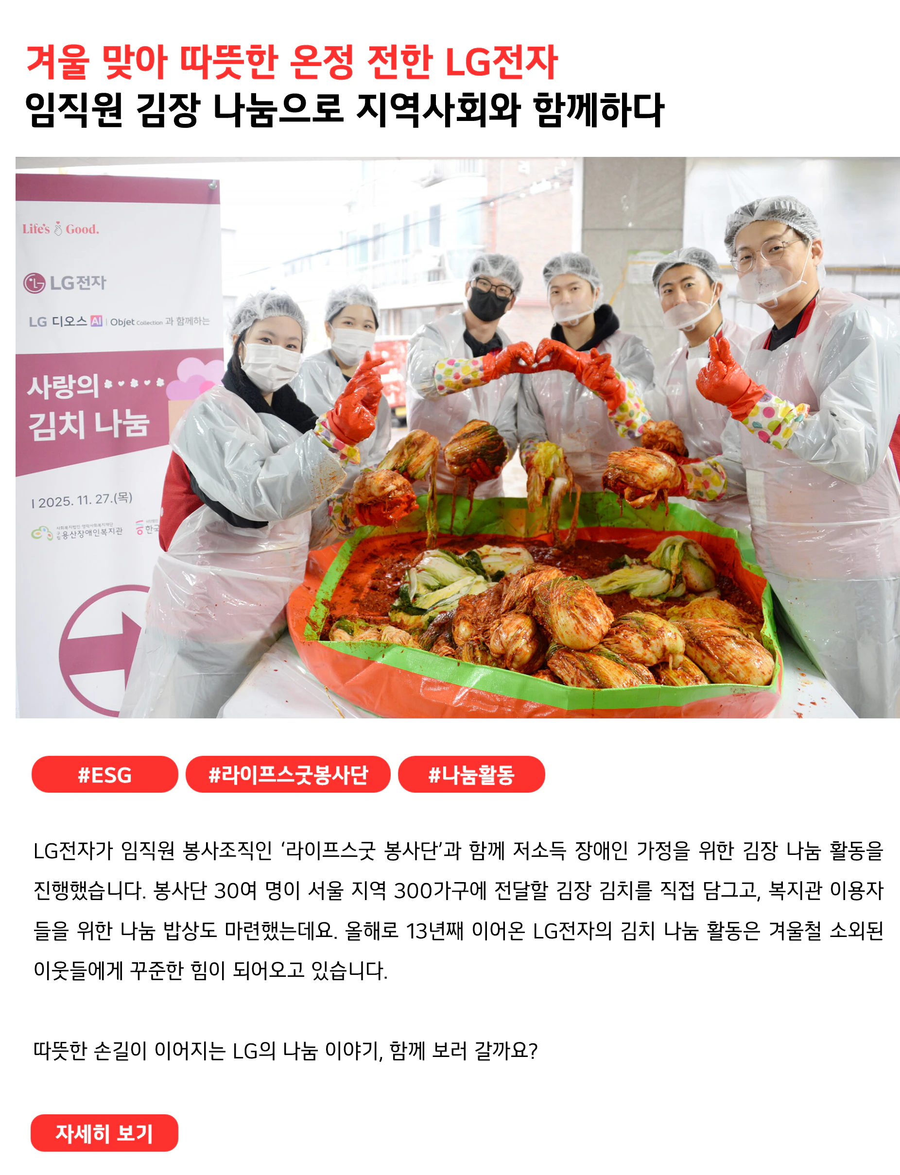 겨울 맞아 따뜻한 온정 전한 LG전자 임직원 김장 나눔으로 지역사회와 함께하다 #ESG #라이프스굿봉사단 #나눔활동 LG전자가 임직원 봉사조직인 ‘라이프스굿 봉사단’과 함께 저소득 장애인 가정을 위한 김장 나눔 활동을 진행했습니다. 봉사단 30여 명이 서울 지역 300가구에 전달할 김장 김치를 직접 담그고, 복지관 이용자들을 위한 나눔 밥상도 마련했는데요. 올해로 13년째 이어온 LG전자의 김치 나눔 활동은 겨울철 소외된 이웃들에게 꾸준한 힘이 되어오고 있습니다. 따뜻한 손길이 이어지는 LG의 나눔 이야기, 함께 보러 갈까요?