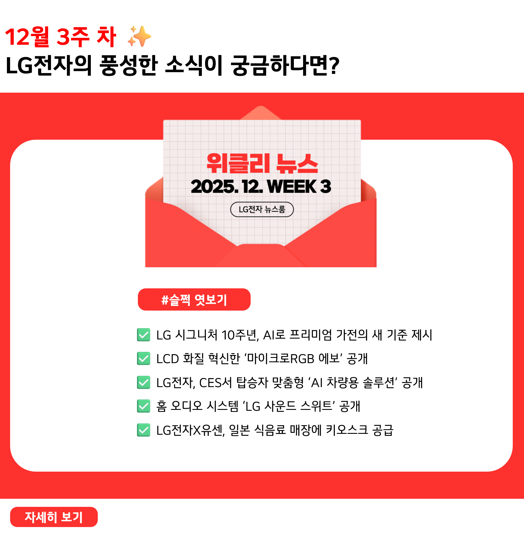 12월 3주 차 ✨ LG전자의 풍성한 소식이 궁금하다면? #슬쩍 엿보기 ✅ LG 시그니처 10주년, AI로 프리미엄 가전의 새 기준 제시 ✅ LCD 화질 혁신한 ‘마이크로RGB 에보’ 공개 ✅ LG전자, CES서 탑승자 맞춤형 ‘AI 차량용 솔루션’ 공개 ✅ 홈 오디오 시스템 ‘LG 사운드 스위트’ 공개 ✅ LG전자X유센, 일본 식음료 매장에 키오스크 공급