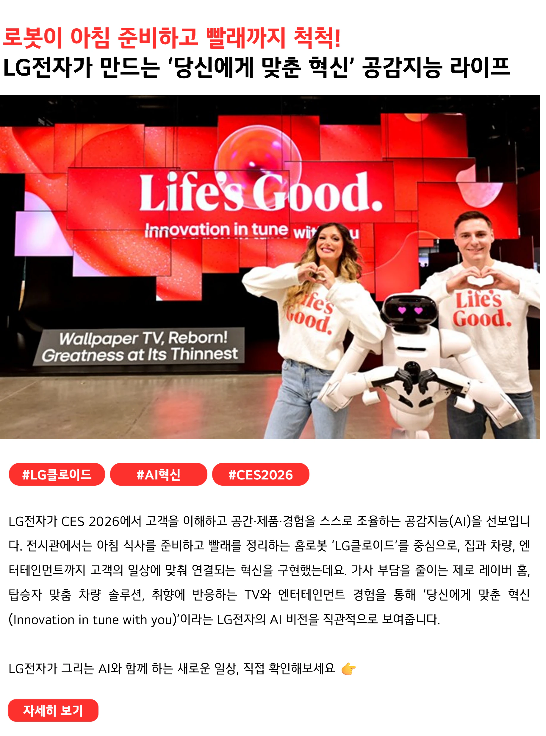 로봇이 아침 준비하고 빨래까지 척척!
LG전자가 만드는 ‘당신에게 맞춘 혁신’ 공감지능 라이프
 

#LG클로이드 #AI혁신 #CES2026
LG전자가 CES 2026에서 고객을 이해하고 공간·제품·경험을 스스로 조율하는 공감지능(AI)을 선보입니다. 전시관에서는 아침 식사를 준비하고 빨래를 정리하는 홈로봇 ‘LG클로이드’를 중심으로, 집과 차량, 엔터테인먼트까지 고객의 일상에 맞춰 연결되는 혁신을 구현했는데요. 가사 부담을 줄이는 제로 레이버 홈, 탑승자 맞춤 차량 솔루션, 취향에 반응하는 TV와 엔터테인먼트 경험을 통해 ’당신에게 맞춘 혁신(Innovation in tune with you)’이라는 LG전자의 AI 비전을 직관적으로 보여줍니다.
LG전자가 그리는 AI와 함께 하는 새로운 일상, 직접 확인해보세요 