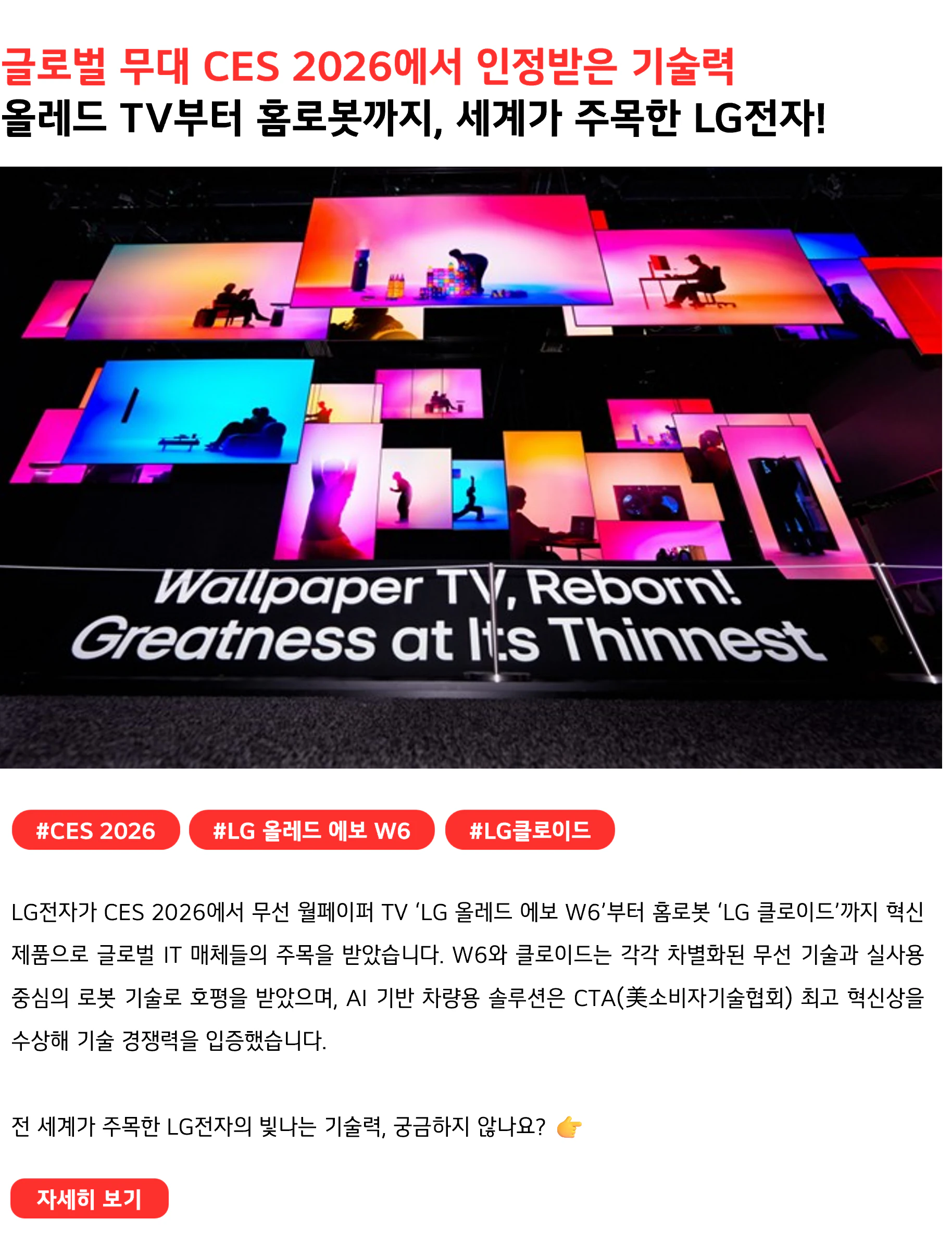 글로벌 무대 CES 2026에서 인정받은 기술력
올레드 TV부터 홈로봇까지, 세계가 주목한 LG전자!
 
#CES 2026 #LG올레드에보W6 #LG클로이드
LG전자가 CES 2026에서 무선 월페이퍼 TV ‘LG 올레드 에보 W6’부터 홈로봇 ‘LG 클로이드’까지 혁신 제품으로 글로벌 IT 매체들의 주목을 받았습니다. W6와 클로이드는 각각 차별화된 무선 기술과 실사용 중심의 로봇 기술로 호평을 받았으며, AI 기반 차량용 솔루션은 CTA(美소비자기술협회) 최고 혁신상을 수상해 기술 경쟁력을 입증했습니다.

전 세계가 주목한 LG전자의 빛나는 기술력, 궁금하지 않나요? 