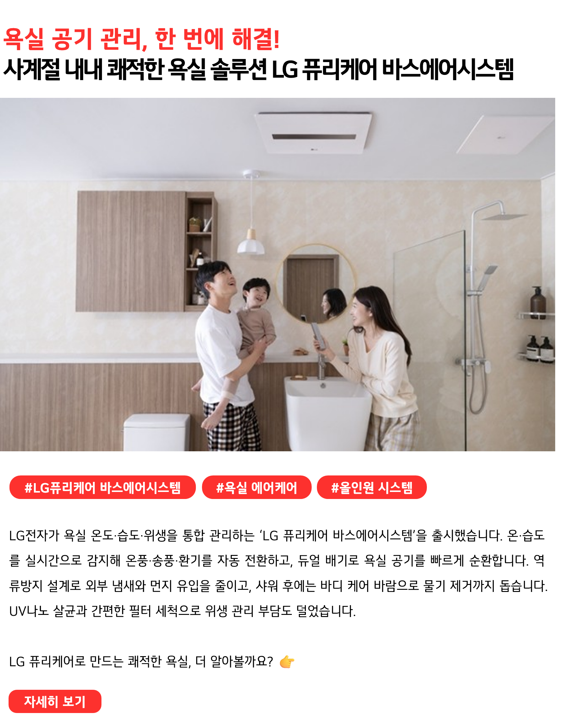욕실 공기 관리, 한 번에 해결! 사계절 내내 쾌적한 욕실 솔루션 LG 퓨리케어 바스에어시스템 #LG퓨리케어 바스에어시스템 #욕실에어케어 #올인원시스템 LG전자가 욕실 온도·습도·위생을 통합 관리하는 ‘LG 퓨리케어 바스에어시스템’을 출시했습니다. 온·습도를 실시간으로 감지해 온풍·송풍·환기를 자동 전환하고, 듀얼 배기로 욕실 공기를 빠르게 순환합니다. 역류방지 설계로 외부 냄새와 먼지 유입을 줄이고, 샤워 후에는 바디 케어 바람으로 물기 제거까지 돕습니다. UV나노 살균과 간편한 필터 세척으로 위생 관리 부담도 덜었습니다. LG 퓨리케어로 만드는 쾌적한 욕실, 더 알아볼까요?