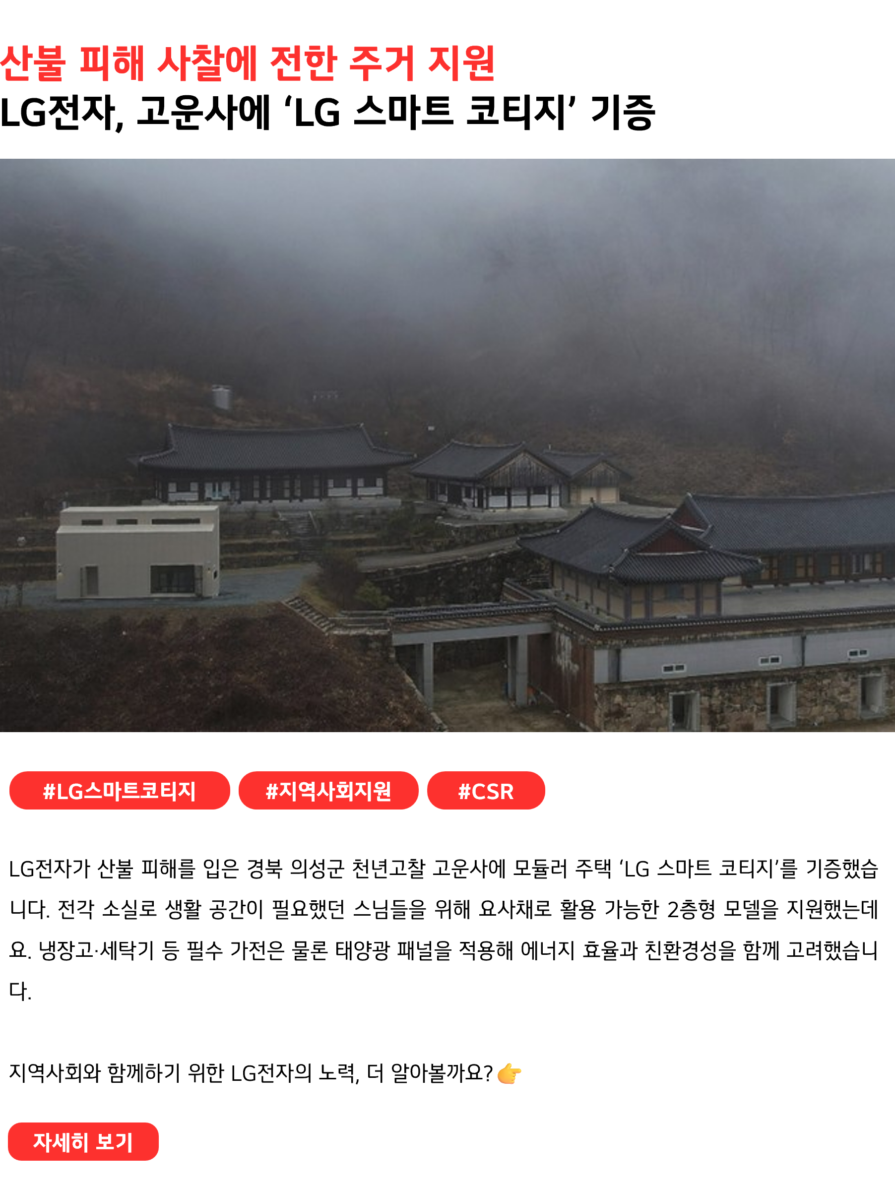 산불 피해 사찰에 전한 주거 지원
LG전자, 고운사에 ‘LG 스마트 코티지’ 기증
 

#LG스마트코티지 #지역사회지원 #CSR
LG전자가 산불 피해를 입은 경북 의성군 천년고찰 고운사에 모듈러 주택 ‘LG 스마트 코티지’를 기증했습니다. 전각 소실로 생활 공간이 필요했던 스님들을 위해 요사채로 활용 가능한 2층형 모델을 지원했는데요. 냉장고·세탁기 등 필수 가전은 물론 태양광 패널을 적용해 에너지 효율과 친환경성을 함께 고려했습니다.

지역사회와 함께하기 위한 LG전자의 노력, 더 알아볼까요?  👉