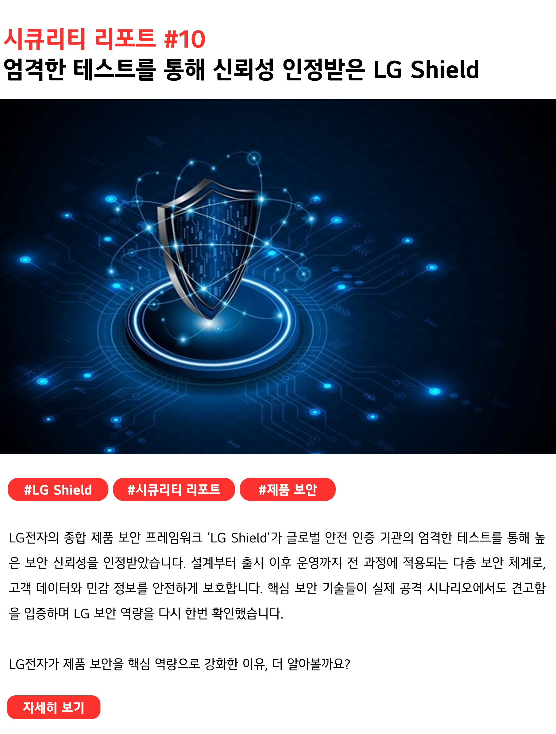 시큐리티 리포트 #10 엄격한 테스트를 통해 신뢰성 인정받은 LG Shield #LGShield #시큐리티 리포트 #제품 보안 LG전자의 종합 제품 보안 프레임워크 ‘LG Shield’가 글로벌 안전 인증 기관의 엄격한 테스트를 통해 높은 보안 신뢰성을 인정받았습니다. 설계부터 출시 이후 운영까지 전 과정에 적용되는 다층 보안 체계로, 고객 데이터와 민감 정보를 안전하게 보호합니다. 핵심 보안 기술들이 실제 공격 시나리오에서도 견고함을 입증하며 LG 보안 역량을 다시 한번 확인했습니다. LG전자가 제품 보안을 핵심 역량으로 강화한 이유, 더 알아볼까요?