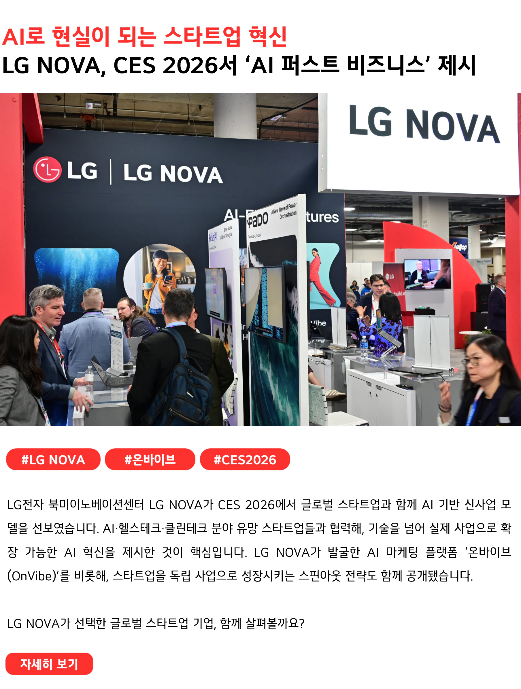 AI로 현실이 되는 스타트업 혁신 LG NOVA, CES 2026서 ‘AI 퍼스트 비즈니스’ 제시 #LG NOVA #온바이브 #CES2026 LG전자 북미이노베이션센터 LG NOVA가 CES 2026에서 글로벌 스타트업과 함께 AI 기반 신사업 모델을 선보였습니다. AI·헬스테크·클린테크 분야 유망 스타트업들과 협력해, 기술을 넘어 실제 사업으로 확장 가능한 AI 혁신을 제시한 것이 핵심입니다. LG NOVA가 발굴한 AI 마케팅 플랫폼 ‘온바이브(OnVibe)’를 비롯해, 스타트업을 독립 사업으로 성장시키는 스핀아웃 전략도 함께 공개됐습니다. LG NOVA가 선택한 글로벌 스타트업 기업, 함께 살펴볼까요?