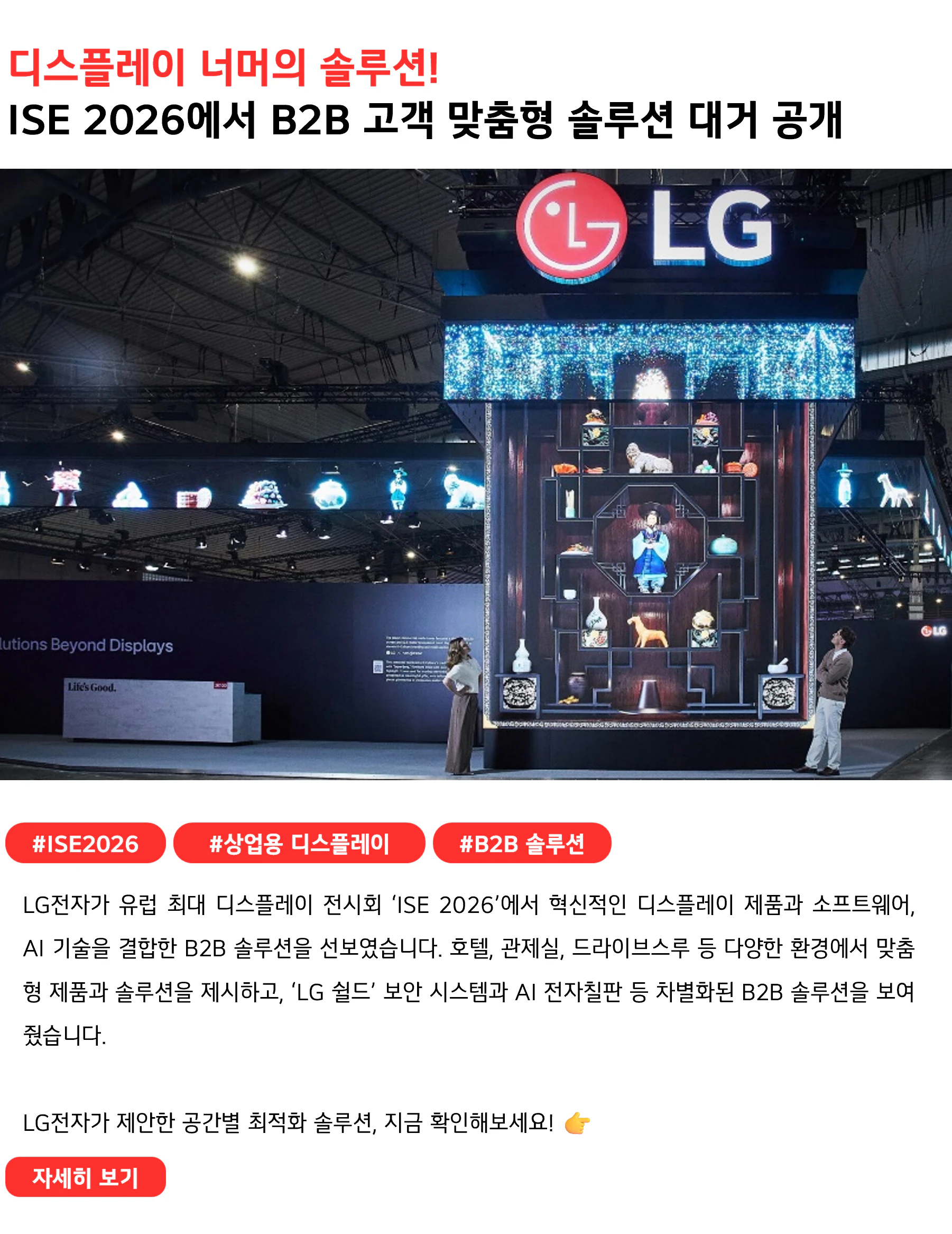 디스플레이 너머의 솔루션!
ISE 2026에서 B2B 고객 맞춤형 솔루션 대거 공개 #ISE2026 #상업용디스플레이 #B2B솔루션
LG전자가 유럽 최대 디스플레이 전시회 ‘ISE 2026’에서 혁신적인 디스플레이 제품과 소프트웨어, AI 기술을 결합한 B2B 솔루션을 선보였습니다. 호텔, 관제실, 드라이브스루 등 다양한 환경에서 맞춤형 제품과 솔루션을 제시하고, ‘LG 쉴드’ 보안 시스템과 AI 전자칠판 등 차별화된 B2B 솔루션을 보여줬습니다.

LG전자가 제안한 공간별 최적화 솔루션, 지금 확인해보세요! 👉 
