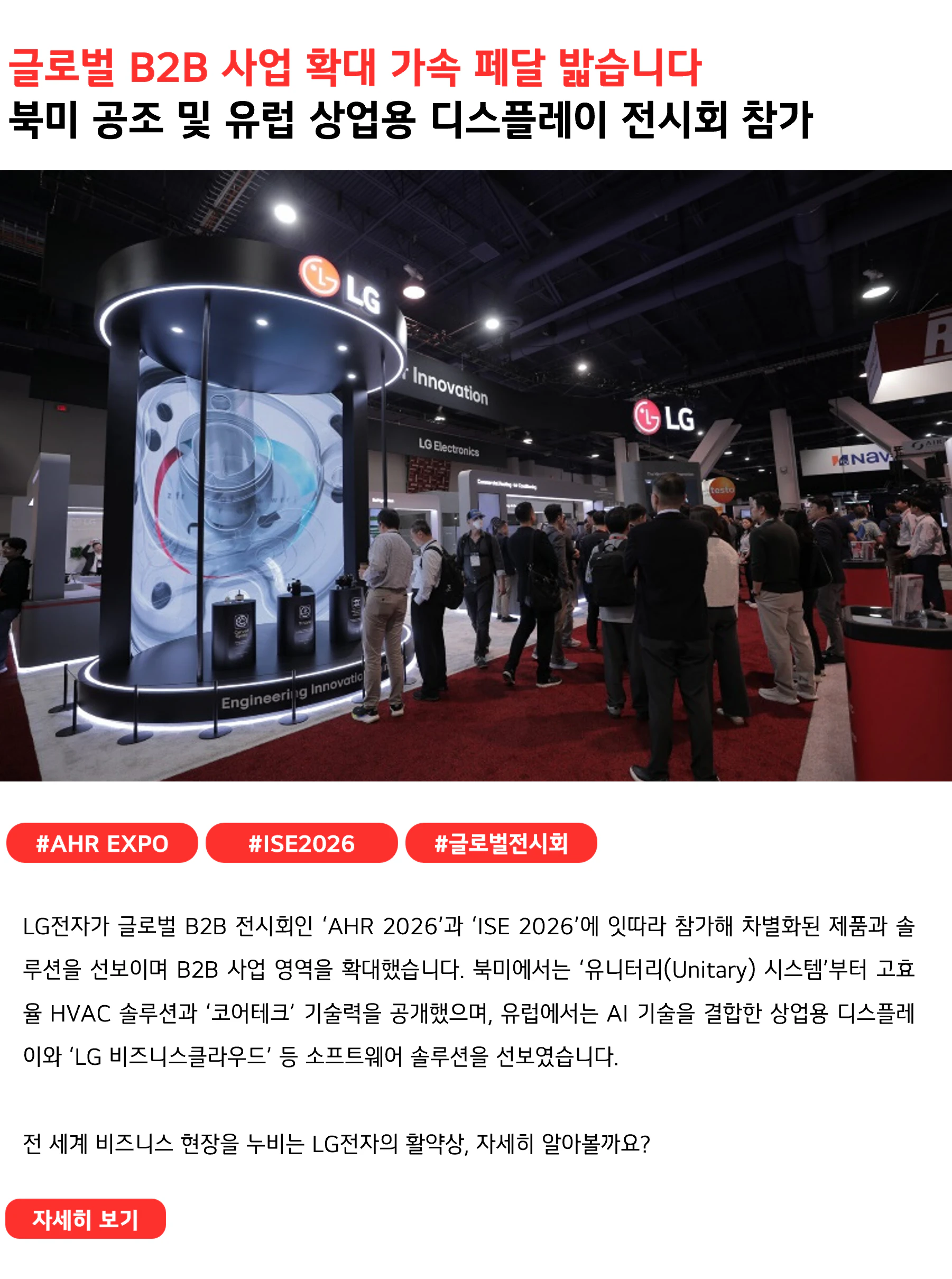 글로벌 B2B 사업 확대 가속 페달 밟습니다북미 공조 및 유럽 상업용 디스플레이 전시회 참가#AHR_EXPO #ISE2026 #글로벌전시회
LG전자가 글로벌 B2B 전시회인 ‘AHR 2026’과 ‘ISE 2026’에 잇따라 참가해 차별화된 제품과 솔루션을 선보이며 B2B 사업 영역을 확대했습니다. 북미에서는 ‘유니터리(Unitary) 시스템’부터 고효율 HVAC 솔루션과 ‘코어테크’ 기술력을 공개했으며, 유럽에서는 AI 기술을 결합한 상업용 디스플레이와 ‘LG 비즈니스클라우드’ 등 소프트웨어 솔루션을 선보였습니다.
전 세계 비즈니스 현장을 누비는 LG전자의 활약상, 자세히 알아볼까요?
