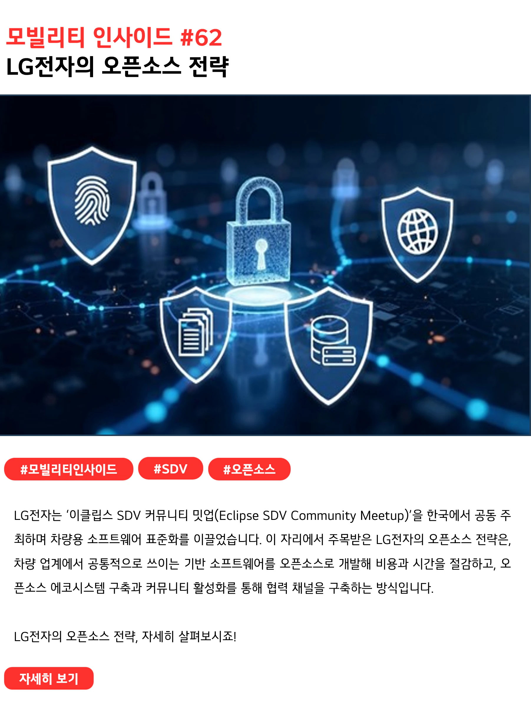 모빌리티 인사이드 #62 LG전자의 오픈소스 전략 LG전자는 ‘이클립스 SDV 커뮤니티 밋업(Eclipse SDV Community Meetup)’을 한국에서 공동 주최하며 차량용 소프트웨어 표준화를 이끌었습니다. 이 자리에서 주목받은 LG전자의 오픈소스 전략은, 차량 업계에서 공통적으로 쓰이는 기반 소프트웨어를 오픈소스로 개발해 비용과 시간을 절감하고, 오픈소스 에코시스템 구축과 커뮤니티 활성화를 통해 협력 채널을 구축하는 방식입니다. LG전자의 오픈소스 전략, 자세히 살펴보시죠!