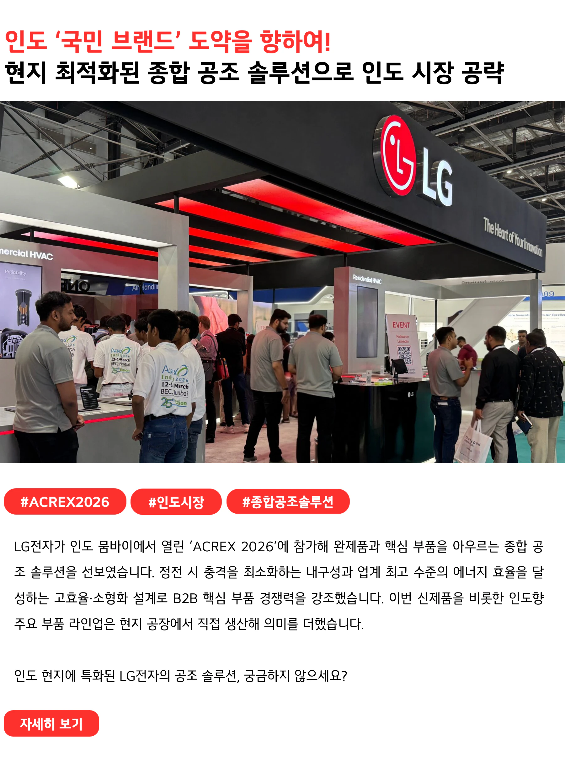인도 ‘국민 브랜드’ 도약을 향하여!
현지 최적화된 종합 공조 솔루션으로 인도 시장 공략
#ACREX2026 #인도시장 #종합공조솔루션
LG전자가 인도 뭄바이에서 열린 ‘ACREX 2026’에 참가해 완제품과 핵심 부품을 아우르는 종합 공조 솔루션을 선보였습니다. 정전 시 충격을 최소화하는 내구성과 업계 최고 수준의 에너지 효율을 달성하는 고효율·소형화 설계로 B2B 핵심 부품 경쟁력을 강조했습니다. 이번 신제품을 비롯한 인도향 주요 부품 라인업은 현지 공장에서 직접 생산해 의미를 더했습니다.
인도 현지에 특화된 LG전자의 공조 솔루션, 궁금하지 않으세요?