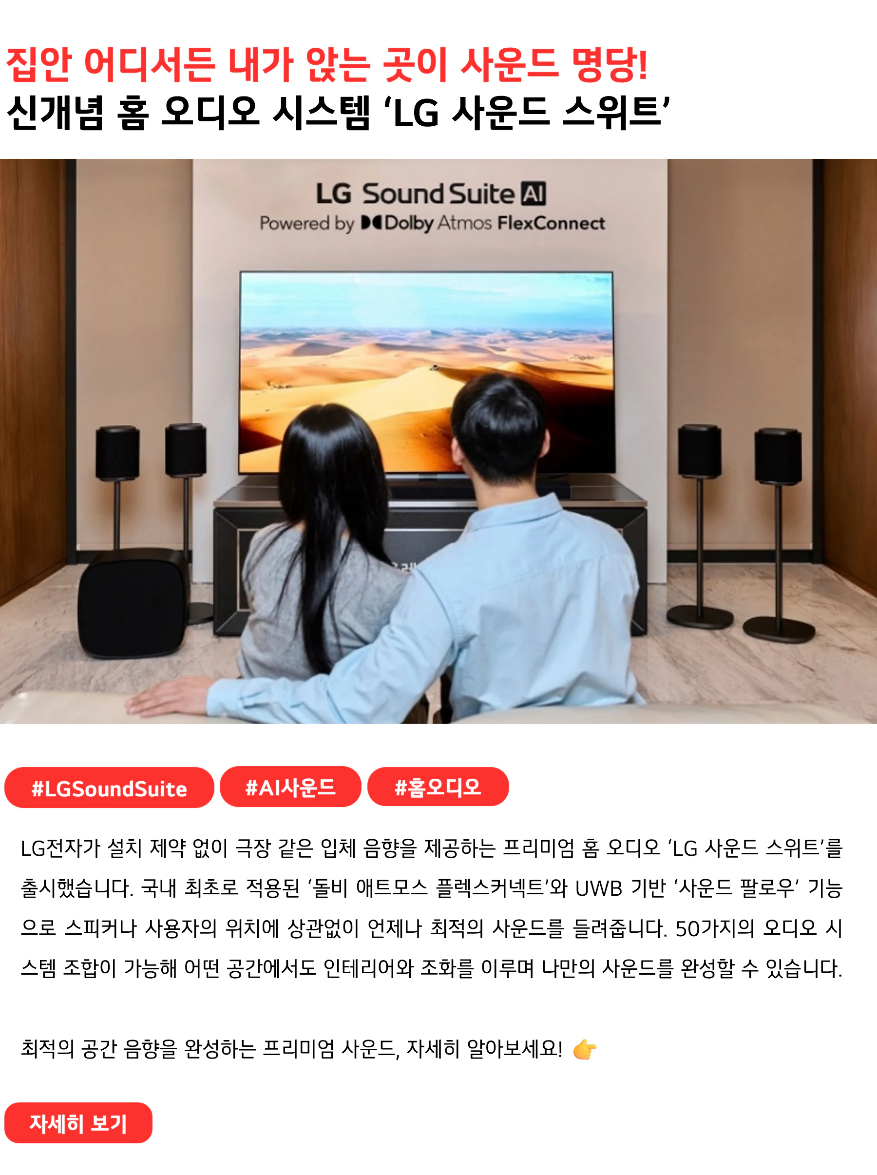 집안 어디서든 내가 앉는 곳이 사운드 명당!
신개념 홈 오디오 시스템 ‘LG 사운드 스위트’
 
#LGSoundSuite #AI사운드 #홈오디오
LG전자가 설치 제약 없이 극장 같은 입체 음향을 제공하는 프리미엄 홈 오디오 ‘LG 사운드 스위트’를 출시했습니다. 국내 최초로 적용된 ‘돌비 애트모스 플렉스커넥트’와 UWB 기반 ‘사운드 팔로우’ 기능으로 스피커나 사용자의 위치에 상관없이 언제나 최적의 사운드를 들려줍니다. 50가지의 오디오 시스템 조합이 가능해 어떤 공간에서도 인테리어와 조화를 이루며 나만의 사운드를 완성할 수 있습니다.

최적의 공간 음향을 완성하는 프리미엄 사운드, 자세히 알아보세요! 👉
