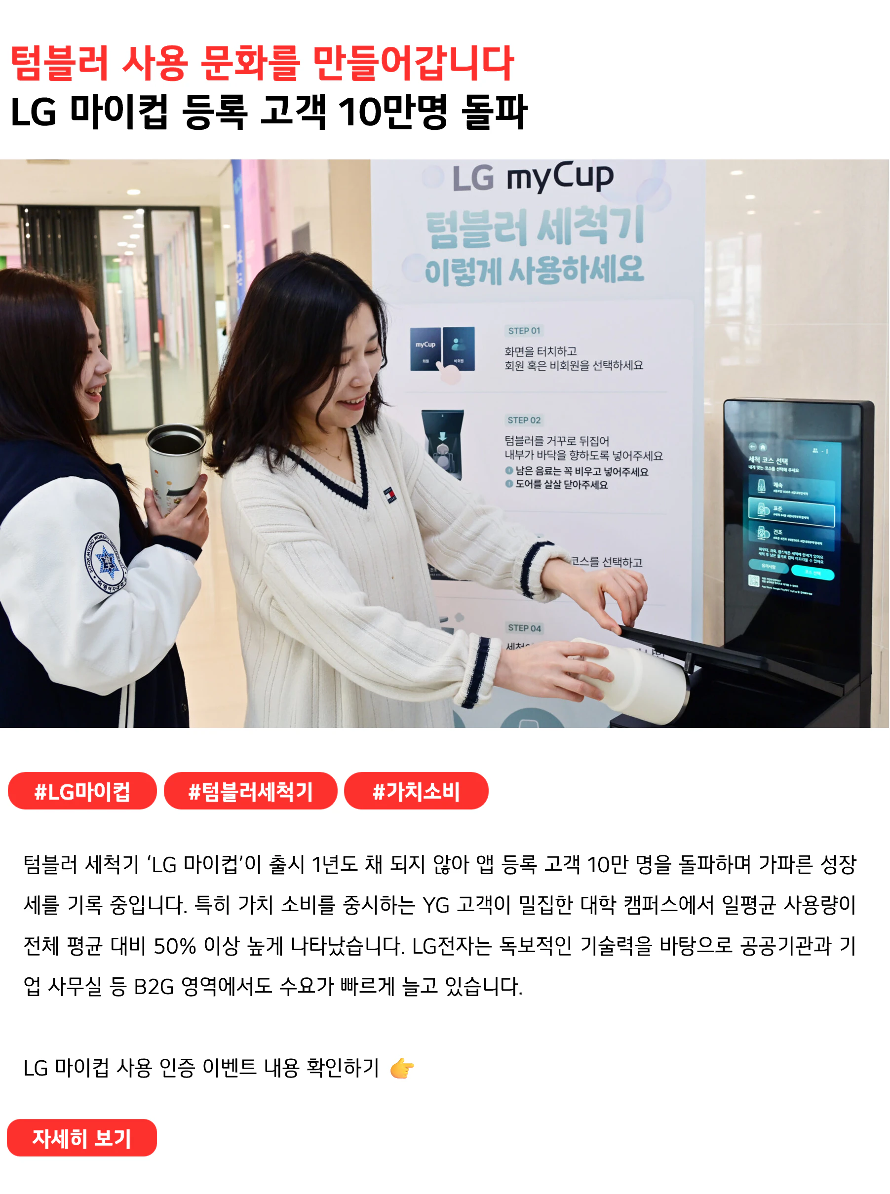 텀블러 사용 문화를 만들어갑니다
LG 마이컵 등록 고객 10만명 돌파
#LG마이컵 #텀블러세척기 #가치소비
텀블러 세척기 ‘LG 마이컵’이 출시 1년도 채 되지 않아 앱 등록 고객 10만 명을 돌파하며 가파른 성장세를 기록 중입니다. 특히 가치 소비를 중시하는 YG 고객이 밀집한 대학 캠퍼스에서 일평균 사용량이 전체 평균 대비 50% 이상 높게 나타났습니다. LG전자는 독보적인 기술력을 바탕으로 공공기관과 기업 사무실 등 B2G 영역에서도 수요가 빠르게 늘고 있습니다.
LG 마이컵 사용 인증 이벤트 내용 확인하기 👉