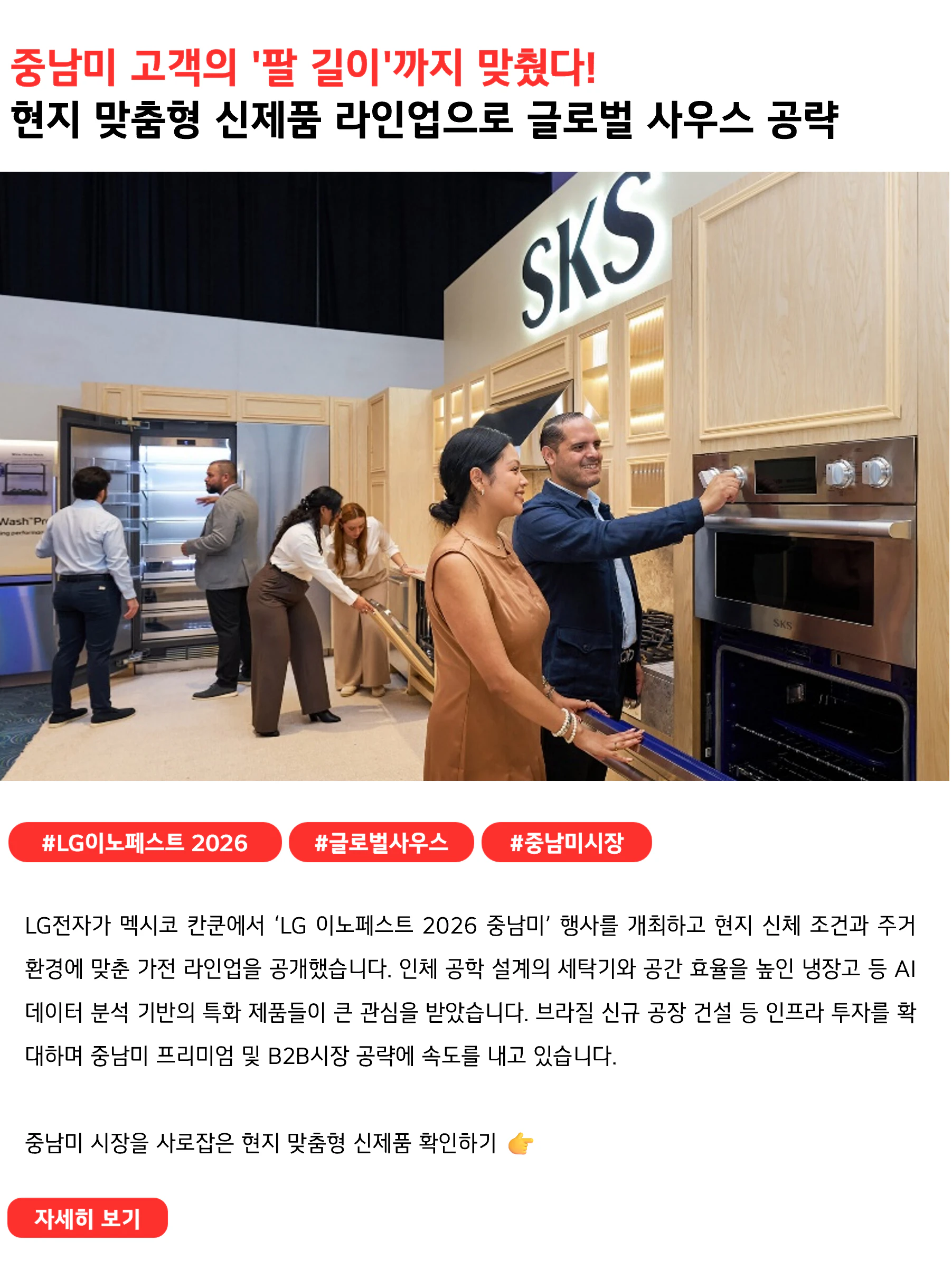 중남미 고객의 '팔 길이'까지 맞췄다!
현지 맞춤형 신제품 라인업으로 글로벌 사우스 공략
 
#LG이노페스트2026 #글로벌사우스 #중남미시장
LG전자가 멕시코 칸쿤에서 ‘LG 이노페스트 2026 중남미’ 행사를 개최하고 현지 신체 조건과 주거 환경에 맞춘 가전 라인업을 공개했습니다. 인체 공학 설계의 세탁기와 공간 효율을 높인 냉장고 등 AI 데이터 분석 기반의 특화 제품들이 큰 관심을 받았습니다. 브라질 신규 공장 건설 등 인프라 투자를 확대하며 중남미 프리미엄 및 B2B시장 공략에 속도를 내고 있습니다.

중남미 시장을 사로잡은 현지 맞춤형 신제품 확인하기 👉
