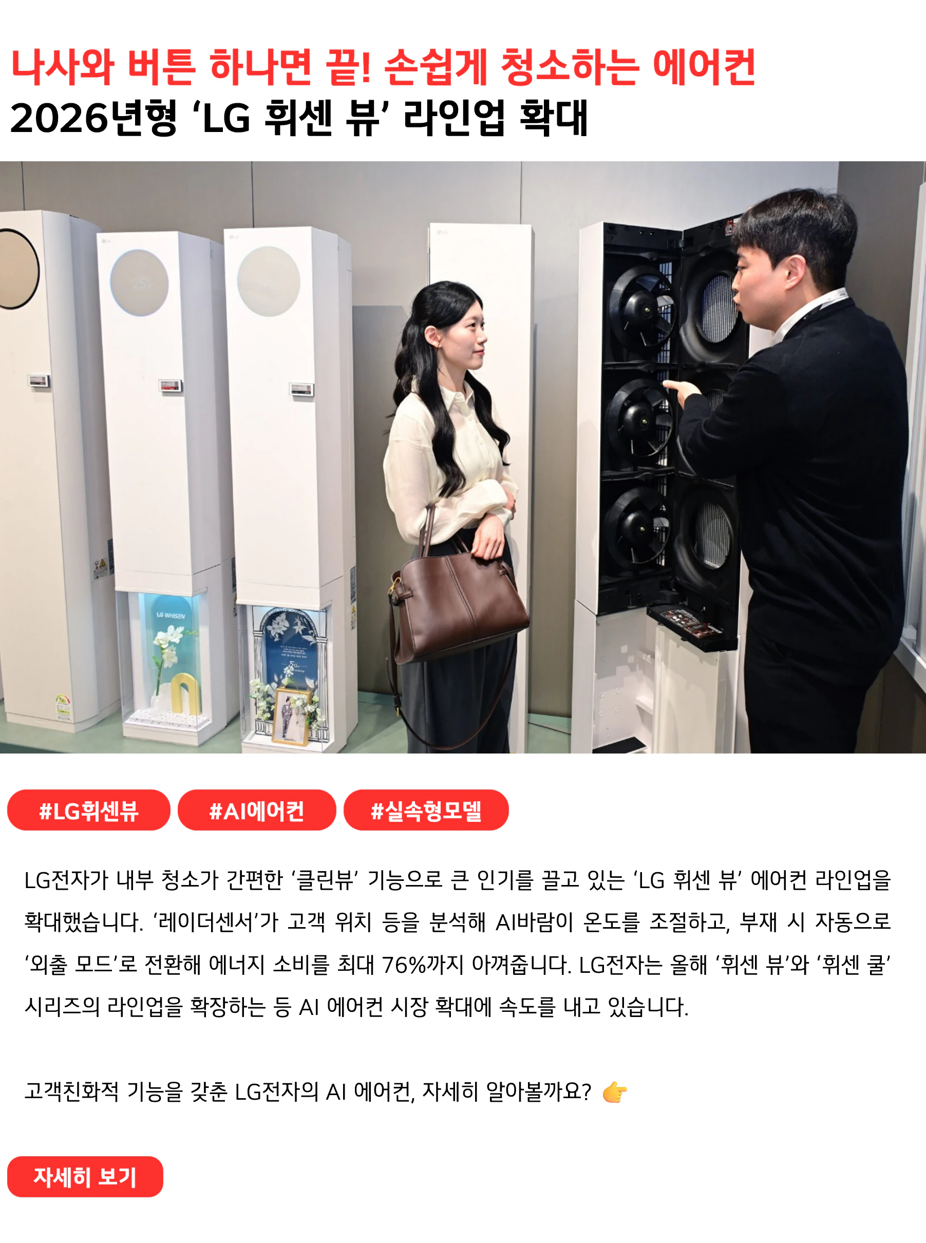 나사 하나 풀면 끝! 손쉽게 청소하는 에어컨
2026년형 ‘LG 휘센 뷰’ 라인업 확대
#LG휘센뷰 #AI에어컨 #실속형모델
LG전자가 내부 청소가 간편한 ‘클린뷰’ 기능으로 큰 인기를 끌고 있는 ‘LG 휘센 뷰’ 에어컨 라인업을 확대했습니다. ‘레이더센서’가 고객 위치 등을 분석해 AI바람이 온도를 조절하고, 부재 시 자동으로 ‘외출 모드’로 전환해 에너지 소비를 최대 76%까지 아껴줍니다. LG전자는 올해 ‘휘센 뷰’와 ‘휘센 쿨’ 시리즈의 라인업을 확장하는 등 AI 에어컨 시장 확대에 속도를 내고 있습니다.